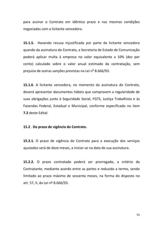 55
para assinar o Contrato em idêntico prazo e nas mesmas condições
negociadas com a licitante vencedora.
15.1.5. Havendo recusa injustificada por parte da licitante vencedora
quando da assinatura do Contrato, a Secretaria de Estado de Comunicação
poderá aplicar multa à empresa no valor equivalente a 10% (dez por
cento) calculado sobre o valor anual estimado da contratação, sem
prejuízo de outras sanções previstas na Lei no
8.666/93.
15.1.6. A licitante vencedora, no momento da assinatura do Contrato,
deverá apresentar documentos hábeis que comprovem a regularidade de
suas obrigações junto à Seguridade Social, FGTS, Justiça Trabalhista e às
Fazendas Federal, Estadual e Municipal, conforme especificado no item
7.2 deste Edital.
15.2 . Do prazo de vigência do Contrato.
15.2.1. O prazo de vigência do Contrato para a execução dos serviços
ajustados será de doze meses, a iniciar-se na data de sua assinatura.
15.2.2. O prazo contratado poderá ser prorrogado, a critério da
Contratante, mediante acordo entre as partes e reduzido a termo, sendo
limitado ao prazo máximo de sessenta meses, na forma do disposto no
art. 57, II, da Lei nº 8.666/93.
 