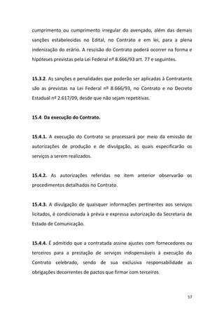 57
cumprimento ou cumprimento irregular do avençado, além das demais
sanções estabelecidas no Edital, no Contrato e em lei, para a plena
indenização do erário. A rescisão do Contrato poderá ocorrer na forma e
hipóteses previstas pela Lei Federal nº 8.666/93 art. 77 e seguintes.
15.3.2. As sanções e penalidades que poderão ser aplicadas à Contratante
são as previstas na Lei Federal nº 8.666/93, no Contrato e no Decreto
Estadual nº 2.617/09, desde que não sejam repetitivas.
15.4. Da execução do Contrato.
15.4.1. A execução do Contrato se processará por meio da emissão de
autorizações de produção e de divulgação, as quais especificarão os
serviços a serem realizados.
15.4.2. As autorizações referidas no item anterior observarão os
procedimentos detalhados no Contrato.
15.4.3. A divulgação de quaisquer informações pertinentes aos serviços
licitados, é condicionada à prévia e expressa autorização da Secretaria de
Estado de Comunicação.
15.4.4. É admitido que a contratada assine ajustes com fornecedores ou
terceiros para a prestação de serviços indispensáveis à execução do
Contrato celebrado, sendo de sua exclusiva responsabilidade as
obrigações decorrentes de pactos que firmar com terceiros.
 