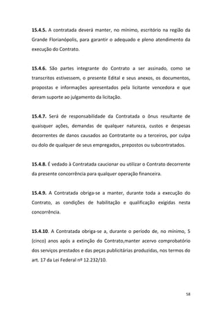 58
15.4.5. A contratada deverá manter, no mínimo, escritório na região da
Grande Florianópolis, para garantir o adequado e pleno atendimento da
execução do Contrato.
15.4.6. São partes integrante do Contrato a ser assinado, como se
transcritos estivessem, o presente Edital e seus anexos, os documentos,
propostas e informações apresentados pela licitante vencedora e que
deram suporte ao julgamento da licitação.
15.4.7. Será de responsabilidade da Contratada o ônus resultante de
quaisquer ações, demandas de qualquer natureza, custos e despesas
decorrentes de danos causados ao Contratante ou a terceiros, por culpa
ou dolo de qualquer de seus empregados, prepostos ou subcontratados.
15.4.8. É vedado à Contratada caucionar ou utilizar o Contrato decorrente
da presente concorrência para qualquer operação financeira.
15.4.9. A Contratada obriga-se a manter, durante toda a execução do
Contrato, as condições de habilitação e qualificação exigidas nesta
concorrência.
15.4.10. A Contratada obriga-se a, durante o período de, no mínimo, 5
(cinco) anos após a extinção do Contrato,manter acervo comprobatório
dos serviços prestados e das peças publicitárias produzidas, nos termos do
art. 17 da Lei Federal nº 12.232/10.
 