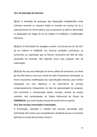59
15.5. Da alteração do Contrato:
15.5.1. A alteração de quaisquer das disposições estabelecidas neste
Contrato somente se reputará válida se tomada nos termos da lei e
expressamente em termo aditivo, que ao presente se aderirá, observadas
as disposições do artigo 65 da Lei Federal nº 8.666/93 e modificações
ulteriores.
15.5.1.1. A Contratada fica obrigada a aceitar, nos termos do art. 65, §1º,
da Lei Federal nº 8.666/93, nas mesmas condições contratuais, os
acréscimos ou supressões que se fizerem necessário até 25% do valor
atualizado do Contrato, não cabendo nesse caso qualquer tipo de
indenização.
15.5.1.2. No caso de celebração de termo aditivo de acréscimo, no limite
de até 25% (vinte e cinco por cento) do valor inicialmente contratado, se
forem necessárias modificações das especificações técnicas, para melhor
adequação aos seus objetivos, e em decorrência de serviços
comprovadamente indisponíveis na data da apresentação da proposta,
será permitida a remuneração desses serviços, através de preços
unitários, não contemplados na Tabela Referencial de Preços do
SINAPRO/SC, que serão fixados através de acordo entre as partes.
15.6. Dos serviços contratados e executados.
A fiscalização, aceitação e rejeição dos serviços executados pela
Contratada, bem como suas conseqüências, atenderão ao que se encontra
definido na minuta do Contrato, Anexo II.
 