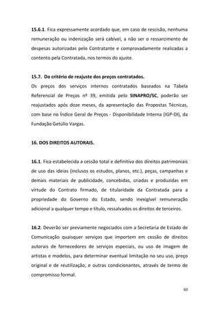 60
15.6.1. Fica expressamente acordado que, em caso de rescisão, nenhuma
remuneração ou indenização será cabível, a não ser o ressarcimento de
despesas autorizadas pelo Contratante e comprovadamente realizadas a
contento pela Contratada, nos termos do ajuste.
15.7. Do critério de reajuste dos preços contratados.
Os preços dos serviços internos contratados baseados na Tabela
Referencial de Preços nº 39, emitida pelo SINAPRO/SC, poderão ser
reajustados após doze meses, da apresentação das Propostas Técnicas,
com base no Índice Geral de Preços - Disponibilidade Interna (IGP-DI), da
Fundação Getúlio Vargas.
16. DOS DIREITOS AUTORAIS.
16.1. Fica estabelecida a cessão total e definitiva dos direitos patrimoniais
de uso das ideias (inclusos os estudos, planos, etc.), peças, campanhas e
demais materiais de publicidade, concebidas, criadas e produzidas em
virtude do Contrato firmado, de titularidade da Contratada para a
propriedade do Governo do Estado, sendo inexigível remuneração
adicional a qualquer tempo e título, ressalvados os direitos de terceiros.
16.2. Deverão ser previamente negociados com a Secretaria de Estado de
Comunicação quaisquer serviços que importem em cessão de direitos
autorais de fornecedores de serviços especiais, ou uso de imagem de
artistas e modelos, para determinar eventual limitação no seu uso, preço
original e de reutilização, e outras condicionantes, através de termo de
compromisso formal.
 