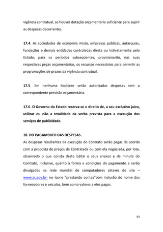 64
vigência contratual, se houver dotação orçamentária suficiente para suprir
as despesas decorrentes.
17.4. As sociedades de economia mista, empresas públicas, autarquias,
fundações e demais entidades controladas direta ou indiretamente pelo
Estado, para os períodos subseqüentes, provisionarão, nas suas
respectivas peças orçamentárias, os recursos necessários para permitir as
programações de prazos da vigência contratual.
17.5. Em nenhuma hipótese serão autorizadas despesas sem a
correspondente previsão orçamentária.
17.6. O Governo do Estado reserva-se o direito de, a seu exclusivo juízo,
utilizar ou não a totalidade da verba prevista para a execução dos
serviços de publicidade.
18. DO PAGAMENTO DAS DESPESAS.
As despesas resultantes da execução do Contrato serão pagas de acordo
com a proposta de preços da Contratada ou com ela negociada, por lote,
observado o que consta deste Edital e seus anexos e da minuta do
Contrato, inclusive, quanto à forma e condições do pagamento e serão
divulgadas na rede mundial de computadores através do site –
www.sc.gov.br- no ícone “prestando contas”com inclusão do nome dos
fornecedores e veículos, bem como valores a eles pagos.
 