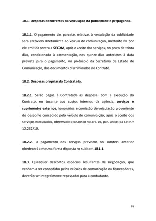 65
18.1. Despesas decorrentes da veiculação da publicidade e propaganda.
18.1.1. O pagamento das parcelas relativas à veiculação da publicidade
será efetivado diretamente ao veículo de comunicação, mediante NF por
ele emitida contra a SECOM, após o aceite dos serviços, no prazo de trinta
dias, condicionado à apresentação, nos quinze dias anteriores à data
prevista para o pagamento, no protocolo da Secretaria de Estado de
Comunicação, dos documentos discriminados no Contrato.
18.2. Despesas próprias da Contratada.
18.2.1. Serão pagas à Contratada as despesas com a execução do
Contrato, no tocante aos custos internos da agência, serviços e
suprimentos externos, honorários e comissão de veiculação proveniente
do desconto concedido pelo veículo de comunicação, após o aceite dos
serviços executados, observado o disposto no art. 15, par. único, da Lei n.º
12.232/10.
18.2.2. O pagamento dos serviços previstos no subitem anterior
obedecerá a mesma forma disposta no subitem 18.1.1.
18.3. Quaisquer descontos especiais resultantes de negociação, que
venham a ser concedidos pelos veículos de comunicação ou fornecedores,
deverão ser integralmente repassados para a contratante.
 