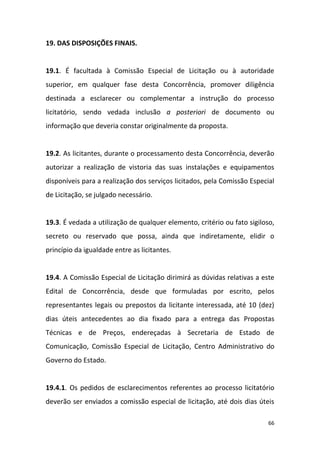 66
19. DAS DISPOSIÇÕES FINAIS.
19.1. É facultada à Comissão Especial de Licitação ou à autoridade
superior, em qualquer fase desta Concorrência, promover diligência
destinada a esclarecer ou complementar a instrução do processo
licitatório, sendo vedada inclusão a posteriori de documento ou
informação que deveria constar originalmente da proposta.
19.2. As licitantes, durante o processamento desta Concorrência, deverão
autorizar a realização de vistoria das suas instalações e equipamentos
disponíveis para a realização dos serviços licitados, pela Comissão Especial
de Licitação, se julgado necessário.
19.3. É vedada a utilização de qualquer elemento, critério ou fato sigiloso,
secreto ou reservado que possa, ainda que indiretamente, elidir o
princípio da igualdade entre as licitantes.
19.4. A Comissão Especial de Licitação dirimirá as dúvidas relativas a este
Edital de Concorrência, desde que formuladas por escrito, pelos
representantes legais ou prepostos da licitante interessada, até 10 (dez)
dias úteis antecedentes ao dia fixado para a entrega das Propostas
Técnicas e de Preços, endereçadas à Secretaria de Estado de
Comunicação, Comissão Especial de Licitação, Centro Administrativo do
Governo do Estado.
19.4.1. Os pedidos de esclarecimentos referentes ao processo licitatório
deverão ser enviados a comissão especial de licitação, até dois dias úteis
 