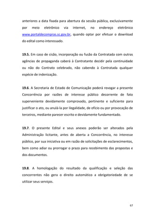 67
anteriores a data fixada para abertura da sessão pública, exclusivamente
por meio eletrônico via internet, no endereço eletrônico
www.portaldecompras.sc.gov.br, quando optar por efetuar o download
do edital como interessado.
19.5. Em caso de cisão, incorporação ou fusão da Contratada com outras
agências de propaganda caberá à Contratante decidir pela continuidade
ou não do Contrato celebrado, não cabendo à Contratada qualquer
espécie de indenização.
19.6. A Secretaria de Estado de Comunicação poderá revogar a presente
Concorrência por razões de interesse público decorrente de fato
superveniente devidamente comprovado, pertinente e suficiente para
justificar o ato, ou anulá-la por ilegalidade, de ofício ou por provocação de
terceiros, mediante parecer escrito e devidamente fundamentado.
19.7. O presente Edital e seus anexos poderão ser alterados pela
Administração licitante, antes de aberta a Concorrência, no interesse
público, por sua iniciativa ou em razão de solicitações de esclarecimentos,
bem como adiar ou prorrogar o prazo para recebimento das propostas e
dos documentos.
19.8. A homologação do resultado da qualificação e seleção das
concorrentes não gera o direito automático a obrigatoriedade de se
utilizar seus serviços.
 