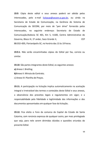 68
19.9. Cópia deste edital e seus anexos poderá ser obtida pelos
interessados, pelo e-mail licitacao@secom.sc.gov.br, ou ainda na
Secretaria de Estado de Comunicação, na Gerência do Sistema de
Comunicação da SECOM, por meio de "pen drive" fornecido pelos
interessados, no seguinte endereço: Secretaria de Estado de
Comunicação,Rodovia SC 401, Km 5, 4.600, Centro Administrativo do
Governo, Bloco III, 1º andar, Saco Grande II, CEP
88.032–005, Florianópolis-SC, no horário das 13 às 19 horas.
19.9.1. Não serão encaminhadas cópias do Edital por fax, correio ou
similar.
19.10. São partes integrantes deste Edital, os seguintes anexos:
a) Anexo I: Briefing;
b)Anexo II: Minuta do Contrato;
c) Anexo III: Planilha de Preços.
19.11. A participação na licitação implica automaticamente na aceitação
integral e irretratável dos termos e conteúdos deste Edital e seus anexos,
a observância dos preceitos legais e regulamentos em vigor; e a
responsabilidade pela fidelidade e legitimidade das informações e dos
documentos apresentados em qualquer fase da licitação.
19.12. Fica eleito o Foro da comarca da Capital do Estado de Santa
Catarina, com renúncia expressa de qualquer outro, por mais privilegiado
que seja, para nele serem dirimidas dúvidas e questões oriundas do
presente Edital.
 