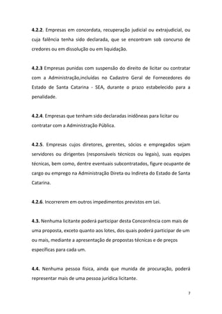 7
4.2.2. Empresas em concordata, recuperação judicial ou extrajudicial, ou
cuja falência tenha sido declarada, que se encontram sob concurso de
credores ou em dissolução ou em liquidação.
4.2.3 Empresas punidas com suspensão do direito de licitar ou contratar
com a Administração,incluídas no Cadastro Geral de Fornecedores do
Estado de Santa Catarina - SEA, durante o prazo estabelecido para a
penalidade.
4.2.4. Empresas que tenham sido declaradas inidôneas para licitar ou
contratar com a Administração Pública.
4.2.5. Empresas cujos diretores, gerentes, sócios e empregados sejam
servidores ou dirigentes (responsáveis técnicos ou legais), suas equipes
técnicas, bem como, dentre eventuais subcontratados, figure ocupante de
cargo ou emprego na Administração Direta ou Indireta do Estado de Santa
Catarina.
4.2.6. Incorrerem em outros impedimentos previstos em Lei.
4.3. Nenhuma licitante poderá participar desta Concorrência com mais de
uma proposta, exceto quanto aos lotes, dos quais poderá participar de um
ou mais, mediante a apresentação de propostas técnicas e de preços
específicas para cada um.
4.4. Nenhuma pessoa física, ainda que munida de procuração, poderá
representar mais de uma pessoa jurídica licitante.
 