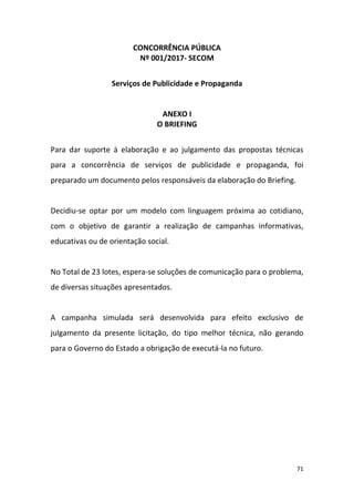 71
CONCORRÊNCIA PÚBLICA
Nº 001/2017- SECOM
Serviços de Publicidade e Propaganda
ANEXO I
O BRIEFING
Para dar suporte à elaboração e ao julgamento das propostas técnicas
para a concorrência de serviços de publicidade e propaganda, foi
preparado um documento pelos responsáveis da elaboração do Briefing.
Decidiu-se optar por um modelo com linguagem próxima ao cotidiano,
com o objetivo de garantir a realização de campanhas informativas,
educativas ou de orientação social.
No Total de 23 lotes, espera-se soluções de comunicação para o problema,
de diversas situações apresentados.
A campanha simulada será desenvolvida para efeito exclusivo de
julgamento da presente licitação, do tipo melhor técnica, não gerando
para o Governo do Estado a obrigação de executá-la no futuro.
 
