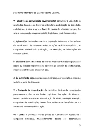 75
parâmetro o território do Estado de Santa Catarina.
V - Objetivos da comunicação governamental: comunicar à Sociedade os
resultados das ações do Governo; estimular a participação da Sociedade,
mobilizando- a para atuar em favor de causas de interesse comum. Ou
seja, a comunicação governamental é desdobrada em três segmentos:
a) Informativa: destinada a manter a população informada sobre o dia-a-
dia do Governo. As pequenas ações, as ações de interesse público, as
campanhas institucionais (vacinação, por exemplo), as informações de
utilidade pública.
b) Educativa: com a finalidade de criar ou modificar hábitos da população
(ações ou atitudes de prevenção a acidentes de trânsito, de saúde pública,
de educação tributária, ambiental, etc).
c) De orientação social: campanhas destinadas, por exemplo, à inclusão
social e resgate da cidadania.
VI - Conteúdo da comunicação: Os conteúdos básicos da comunicação
governamental são os resultados originários das ações do Governo.
Mesmo quando o objeto da comunicação for outro, como por exemplo,
campanhas de mobilização, devem ficar evidentes os benefícios para a
Sociedade, resultantes dessa ação.
VII - Verba: A proposta técnica (Plano de Comunicação Publicitária -
campanha simulada), financeiramente, deverá ser desenvolvida
 