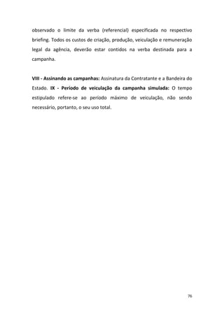 76
observado o limite da verba (referencial) especificada no respectivo
briefing. Todos os custos de criação, produção, veiculação e remuneração
legal da agência, deverão estar contidos na verba destinada para a
campanha.
VIII - Assinando as campanhas: Assinatura da Contratante e a Bandeira do
Estado. IX - Período de veiculação da campanha simulada: O tempo
estipulado refere-se ao período máximo de veiculação, não sendo
necessário, portanto, o seu uso total.
 