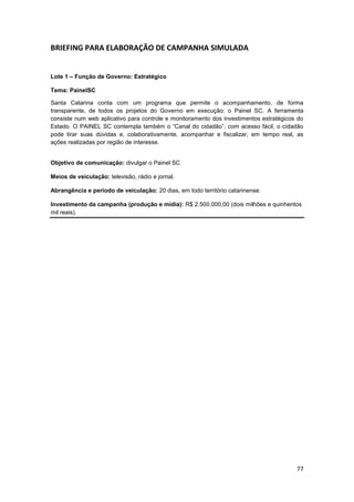 77
BRIEFING PARA ELABORAÇÃO DE CAMPANHA SIMULADA
Lote 1 – Função de Governo: Estratégico
Tema: PainelSC
Santa Catarina conta com um programa que permite o acompanhamento, de forma
transparente, de todos os projetos do Governo em execução: o Painel SC. A ferramenta
consiste num web aplicativo para controle e monitoramento dos investimentos estratégicos do
Estado. O PAINEL SC contempla também o “Canal do cidadão”, com acesso fácil, o cidadão
pode tirar suas dúvidas e, colaborativamente, acompanhar e fiscalizar, em tempo real, as
ações realizadas por região de interesse.
Objetivo de comunicação: divulgar o Painel SC
Meios de veiculação: televisão, rádio e jornal.
Abrangência e período de veiculação: 20 dias, em todo território catarinense.
Investimento da campanha (produção e mídia): R$ 2.500.000,00 (dois milhões e quinhentos
mil reais).
 