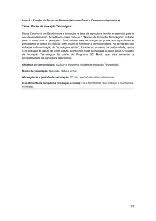 79
Lote 3 – Função de Governo: Desenvolvimento Rural e Pesqueiro (Agricultura)
Tema: Núcleo de Inovação Tecnológica
Santa Catarina é um Estado onde a inovação na área da agricultura familiar é essencial para o
seu desenvolvimento. Acreditando nisso criou-se o “Núcleo de Inovação Tecnológica”, voltado
para o meio rural e pesqueiro. Este Núcleo leva tecnologia de ponta aos agricultores e
pescadores de todas as regiões, com intuito de fomentar a competitividade. As atividades são
voltadas a disseminação de “tecnologias verdes”, focadas no aumento da produtividade, renda
e na redução de gases do efeito estufa, oferecendo estas tecnologias a baixo custo. O Núcleo
de Inovação Tecnológica faz parte do Programa SC Rural, que visa aumentar a
competitividade da agricultura catarinense.
Objetivo de comunicação: divulgar o programa “Núcleo de Inovação Tecnológica”.
Meios de veiculação: televisão, rádio e jornal.
Abrangência e período de veiculação: 20 dias, em todo território catarinense.
Investimento da campanha (produção e mídia): R$ 2.500.000,00 (dois milhões e quinhentos
mil reais).
 