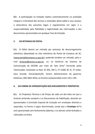 8
4.5. A participação na licitação implica automaticamente na aceitação
integral e irretratável dos termos e conteúdos deste edital e seus anexos;
a observância dos preceitos legais e regulamentos em vigor; e a
responsabilidade pela fidelidade e legitimidade das informações e dos
documentos apresentados em qualquer fase da licitação.
5. DA RETIRADA DO EDITAL
5.1. O Edital deverá ser retirado por processo de descarregamento
eletrônico (download) no sítio eletrônico do Portal de Compras de SC,
(www.portaldecompras.sc.gov.br), podendo também ser retirado, pelo e-
mail licitacao@secom.sc.gov.br, ou na Gerência do Sistema de
Comunicação da SECOM, por meio de "pen drive" fornecido pelos
interessados, localizada na Rod. SC 401, KM 5, nº 4.600, BL III, 1º andar,
Saco Grande, Florianópolis/SC, Centro Administrativo do governo,
telefones: (48) 3665-3016; no horário compreendido entre 13h e 19h.
6. DA FORMA DE APRESENTAÇÃO DOS DOCUMENTOS E PROPOSTAS
6.1. As Propostas Técnicas e de Preços de cada um dos lotes em que a
licitante pretende competir e os Documentos de Habilitação, deverão ser
apresentados à Comissão Especial de Licitação em envelopes distintos e
separados, na forma a seguir discriminada, sendo que o Envelope n.º 1
será apresentado sem fechamento (aberto), e os demais serão fechados e
rubricados no fecho.
 