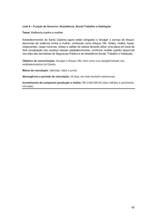 82
Lote 6 – Função de Governo: Assistência, Social Trabalho e Habitação
Tema: Violência contra a mulher
Estabelecimentos de Santa Catarina agora estão obrigados a divulgar o serviço de disque-
denúncias de violência contra a mulher, conhecido como Disque 180. Hotéis, motéis, bares,
restaurantes, casas noturnas, clubes e salões de beleza deverão afixar uma placa em local de
fácil visualização dos usuários desses estabelecimentos, conforme modelo padrão disponível
nos sites das secretarias da Segurança Pública e da Assistência Social, Trabalho e Habitação.
Objetivo de comunicação: divulgar o Disque 180, bem como sua obrigatoriedade nos
estabelecimentos do Estado.
Meios de veiculação: televisão, rádio e jornal.
Abrangência e período de veiculação: 20 dias, em todo território catarinense.
Investimento da campanha (produção e mídia): R$ 2.500.000,00 (dois milhões e quinhentos
mil reais).
 