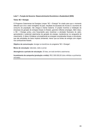 83
Lote 7 – Função de Governo: Desenvolvimento Econômico e Sustentável (SDS)
Tema: SC + Energia
O Programa Catarinense de Energias Limpas “SC + Energia” foi criado para que o momento
delicado que vive o setor energético do país, resultado da escassez de chuvas e o aumento de
consumo da população, não chegue à Santa Catarina. O projeto incentiva a instalação de
empresas de geração de energias limpas no Estado, gerando milhares empregos. Além disso,
o SC + Energia juntou uma força-tarefa para incentivar a atividade financeira do setor,
aproveitando o potencial catarinense de geração de energia, mantendo-se na vanguarda do
crescimento. A ideia é fortalecer principalmente as energias consideradas limpas e renováveis,
que são atividades de baixo impacto ambiental, menor que as fontes de energia com origem
nos combustíveis fósseis.
Objetivo de comunicação: divulgar os benefícios do programa “SC + Energia”.
Meios de veiculação: televisão, rádio e jornal.
Abrangência e período de veiculação: 20 dias, em todo território catarinense.
Investimento da campanha (produção e mídia): R$ 2.500.000,00 (dois milhões e quinhentos
mil reais).
 