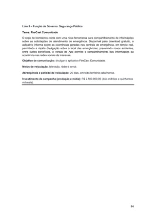 84
Lote 8 – Função de Governo: Segurança Pública
Tema: FireCast Comunidade
O copo de bombeiros conta com uma nova ferramenta para compartilhamento de informações
sobre as solicitações de atendimento de emergência. Disponível para download gratuito, o
aplicativo informa sobre as ocorrências geradas nas centrais de emergência, em tempo real,
permitindo a rápida divulgação sobre o local das emergências, prevenindo novos acidentes,
entre outros benefícios. A versão do App permite o compartilhamento das informações da
ocorrência nas redes sociais de interesse.
Objetivo de comunicação: divulgar o aplicativo FireCast Comunidade.
Meios de veiculação: televisão, rádio e jornal.
Abrangência e período de veiculação: 20 dias, em todo território catarinense.
Investimento da campanha (produção e mídia): R$ 2.500.000,00 (dois milhões e quinhentos
mil reais).
 