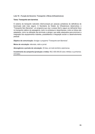 86
Lote 10 – Função de Governo: Transporte o Obras (Infraestrutura)
Tema: Transporte sem barreiras
O sistema de transporte rodoviário intermunicipal por pessoas portadoras de deficiência de
locomoção está mais seguro. A Secretaria de Estado da Infraestrutura desenvolveu o
“Transporte Sem Barreiras”: um programa que visa o acesso fácil e seguro ao deficiente físico
no transporte coletivo de passageiros, tanto no embarque e desembarque, onde os ônibus são
adaptados, como na utilização dos terminais e abrigos, que estão adequados para promover a
integração dos equipamentos rodantes, possibilitando a integração social e o desenvolvimento
pessoal.
Objetivo de comunicação: divulgar o programa “Transporte sem Barreiras”.
Meios de veiculação: televisão, rádio e jornal.
Abrangência e período de veiculação: 20 dias, em todo território catarinense.
Investimento da campanha (produção e mídia): R$ 2.500.000,00 (dois milhões e quinhentos
mil reais).
 