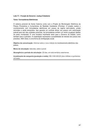 87
Lote 11 – Função de Governo: Justiça Cidadania
Tema: Tornozeleiras Eletrônicas
O sistema prisional de Santa Catarina conta com o Projeto de Monitoração Eletrônica de
Presos Provisórios e Cumpridores de Medidas Cautelares (Promep). O projeto realiza o
monitoramento com tornozeleiras eletrônicas em presos de regime semi-aberto, prisão
domiciliar e saída temporária. Isso garante um controle eficaz nos presos com autorização
judicial para sair das unidades prisionais. As tornozeleiras emitem um sinal a qualquer deslize
do preso monitorado. É uma iniciativa importante tanto para o Governo do Estado, como
também para o judiciário. A implantação representa a possibilidade de retirada dos presos dos
presídios. Além disso, é uma forma de reintegração social.
Objetivo de comunicação: informar sobre o novo método de monitoramento eletrônico dos
presos.
Meios de veiculação: televisão, rádio e jornal.
Abrangência e período de veiculação: 20 dias, em todo território catarinense.
Investimento da campanha (produção e mídia): R$ 2.500.000,00 (dois milhões e quinhentos
mil reais).
 