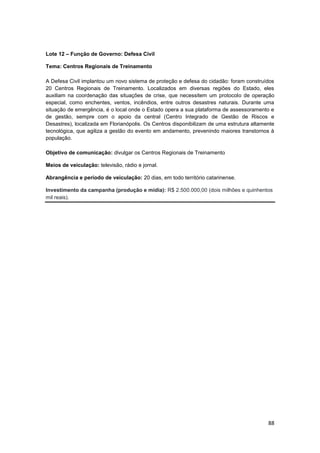 88
Lote 12 – Função de Governo: Defesa Civil
Tema: Centros Regionais de Treinamento
A Defesa Civil implantou um novo sistema de proteção e defesa do cidadão: foram construídos
20 Centros Regionais de Treinamento. Localizados em diversas regiões do Estado, eles
auxiliam na coordenação das situações de crise, que necessitem um protocolo de operação
especial, como enchentes, ventos, incêndios, entre outros desastres naturais. Durante uma
situação de emergência, é o local onde o Estado opera a sua plataforma de assessoramento e
de gestão, sempre com o apoio da central (Centro Integrado de Gestão de Riscos e
Desastres), localizada em Florianópolis. Os Centros disponibilizam de uma estrutura altamente
tecnológica, que agiliza a gestão do evento em andamento, prevenindo maiores transtornos à
população.
Objetivo de comunicação: divulgar os Centros Regionais de Treinamento
Meios de veiculação: televisão, rádio e jornal.
Abrangência e período de veiculação: 20 dias, em todo território catarinense.
Investimento da campanha (produção e mídia): R$ 2.500.000,00 (dois milhões e quinhentos
mil reais).
 