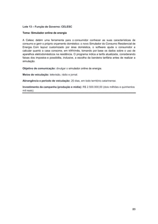89
Lote 13 – Função de Governo: CELESC
Tema: Simulador online de energia
A Celesc detém uma ferramenta para o consumidor conhecer as suas características de
consumo e gerir o próprio orçamento doméstico: o novo Simulador do Consumo Residencial de
Energia. Com layout customizado por área doméstica, o software ajuda o consumidor a
calcular quanto a casa consome, em kWh/mês, tomando por base os dados sobre o uso de
aparelhos eletrodomésticos na residência. O programa indica a tarifa atualizada, considerando
faixas dos impostos e possibilita, inclusive, a escolha da bandeira tarifária antes de realizar a
simulação.
Objetivo de comunicação: divulgar o simulador online de energia.
Meios de veiculação: televisão, rádio e jornal.
Abrangência e período de veiculação: 20 dias, em todo território catarinense.
Investimento da campanha (produção e mídia): R$ 2.500.000,00 (dois milhões e quinhentos
mil reais).
 