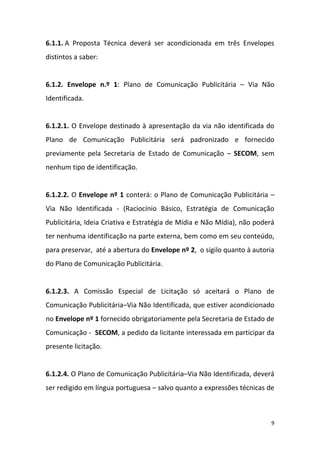 9
6.1.1. A Proposta Técnica deverá ser acondicionada em três Envelopes
distintos a saber:
6.1.2. Envelope n.º 1: Plano de Comunicação Publicitária – Via Não
Identificada.
6.1.2.1. O Envelope destinado à apresentação da via não identificada do
Plano de Comunicação Publicitária será padronizado e fornecido
previamente pela Secretaria de Estado de Comunicação – SECOM, sem
nenhum tipo de identificação.
6.1.2.2. O Envelope nº 1 conterá: o Plano de Comunicação Publicitária –
Via Não Identificada - (Raciocínio Básico, Estratégia de Comunicação
Publicitária, Ideia Criativa e Estratégia de Mídia e Não Mídia), não poderá
ter nenhuma identificação na parte externa, bem como em seu conteúdo,
para preservar, até a abertura do Envelope nº 2, o sigilo quanto à autoria
do Plano de Comunicação Publicitária.
6.1.2.3. A Comissão Especial de Licitação só aceitará o Plano de
Comunicação Publicitária–Via Não Identificada, que estiver acondicionado
no Envelope nº 1 fornecido obrigatoriamente pela Secretaria de Estado de
Comunicação - SECOM, a pedido da licitante interessada em participar da
presente licitação.
6.1.2.4. O Plano de Comunicação Publicitária–Via Não Identificada, deverá
ser redigido em língua portuguesa – salvo quanto a expressões técnicas de
 