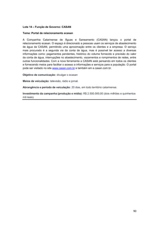 90
Lote 14 – Função de Governo: CASAN
Tema: Portal de relacionamento ecasan
A Companhia Catarinense de Águas e Saneamento (CASAN) lançou o portal de
relacionamento ecasan. O espaço é direcionado a pessoas usam os serviços de abastecimento
de água da CASAN, permitindo uma aproximação entre os clientes e a empresa. O serviço
mais procurado é a segunda via da conta de água, mas é possível ter acesso a diversas
informações como: pagamentos pendentes, histórico do volume fornecido e previsão do valor
da conta de água, interrupções no abastecimento, vazamentos e rompimentos de redes, entre
outras funcionalidades. Com a nova ferramenta a CASAN está pensando em todos os clientes
e fornecendo meios para facilitar o acesso a informações e serviços para a população. O portal
pode ser visitado no site www.casan.com.br e também em e.casan.com.br.
Objetivo de comunicação: divulgar o ecasan
Meios de veiculação: televisão, rádio e jornal.
Abrangência e período de veiculação: 20 dias, em todo território catarinense.
Investimento da campanha (produção e mídia): R$ 2.500.000,00 (dois milhões e quinhentos
mil reais).
 