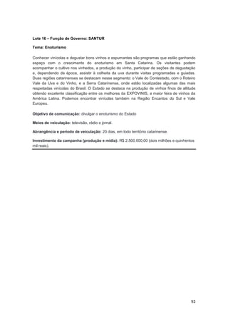 92
Lote 16 – Função de Governo: SANTUR
Tema: Enoturismo
Conhecer vinícolas e degustar bons vinhos e espumantes são programas que estão ganhando
espaço com o crescimento do enoturismo em Santa Catarina. Os visitantes podem
acompanhar o cultivo nos vinhedos, a produção do vinho, participar de seções de degustação
e, dependendo da época, assistir à colheita da uva durante visitas programadas e guiadas.
Duas regiões catarinenses se destacam nesse segmento: o Vale do Contestado, com o Roteiro
Vale da Uva e do Vinho, e a Serra Catarinense, onde estão localizadas algumas das mais
respeitadas vinícolas do Brasil. O Estado se destaca na produção de vinhos finos de altitude
obtendo excelente classificação entre os melhores da EXPOVINIS, a maior feira de vinhos da
América Latina. Podemos encontrar vinícolas também na Região Encantos do Sul e Vale
Europeu.
Objetivo de comunicação: divulgar o enoturismo do Estado
Meios de veiculação: televisão, rádio e jornal.
Abrangência e período de veiculação: 20 dias, em todo território catarinense.
Investimento da campanha (produção e mídia): R$ 2.500.000,00 (dois milhões e quinhentos
mil reais).
 