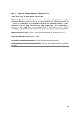 94
Lote 18 – Função de Governo: Porto São Francisco do Sul
Tema: Novo ponto de atracação das embarcações
O Porto de São Francisco do Sul inaugurou um novo ponto de atracação de embarcações,
tornando-se referência nacional. A obra do novo berço amplia a atual capacidade do Porto em
2 milhões de toneladas/ano na movimentação de cargas. Os resultados orgulham o Estado:
atualmente, 12% dos grãos exportados pelo Brasil passam pelo Porto, impulsionando a
economia de toda a região. Esse marco consolida o Porto de São Francisco como um terminal
de múltiplo uso, permitindo o melhor ordenamento dos diversos tipos de cargas movimentadas.
Objetivo de comunicação: divulgar a atual capacidade do Porto de São Francisco do Sul
Meios de veiculação: televisão, rádio e jornal.
Abrangência e período de veiculação: 20 dias, em todo território catarinense.
Investimento da campanha (produção e mídia): R$ 2.500.000,00 (dois milhões e quinhentos
mil reais).
 