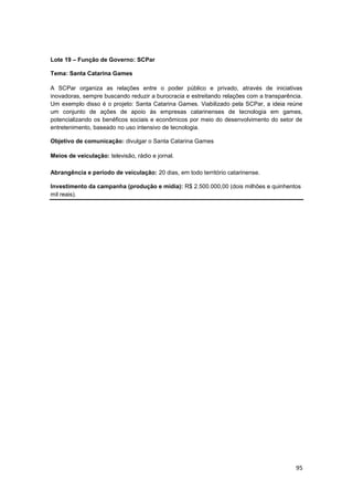 95
Lote 19 – Função de Governo: SCPar
Tema: Santa Catarina Games
A SCPar organiza as relações entre o poder público e privado, através de iniciativas
inovadoras, sempre buscando reduzir a burocracia e estreitando relações com a transparência.
Um exemplo disso é o projeto: Santa Catarina Games. Viabilizado pela SCPar, a ideia reúne
um conjunto de ações de apoio às empresas catarinenses de tecnologia em games,
potencializando os benéficos sociais e econômicos por meio do desenvolvimento do setor de
entretenimento, baseado no uso intensivo de tecnologia.
Objetivo de comunicação: divulgar o Santa Catarina Games
Meios de veiculação: televisão, rádio e jornal.
Abrangência e período de veiculação: 20 dias, em todo território catarinense.
Investimento da campanha (produção e mídia): R$ 2.500.000,00 (dois milhões e quinhentos
mil reais).
 