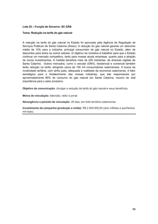 98
Lote 22 – Função de Governo: SC GÁS
Tema: Redução na tarifa do gás natural
A redução na tarifa do gás natural no Estado foi aprovada pela Agência de Regulação de
Serviços Públicos de Santa Catarina (Aresc). A redução do gás natural garante um desconto
médio de 15% para a indústria, principal consumidor de gás natural no Estado, além de
descontos para todos os outros setores. O objetivo da iniciativa é trabalhar para que o Estado
continue um mercado competitivo, tanto para nossas atuais empresas, quanto para a atração
de novos investimentos. A medida beneficia mais de 220 indústrias, de diversas regiões de
Santa Catarina. Outros mercados, como o veicular (GNV), residencial e comercial também
terão redução na tarifa, atingindo cerca de 100 mil consumidores catarinenses. A busca da
modicidade tarifária, com tarifa justa, adequada à realidade da economia catarinense, é fator
estratégico para o fortalecimento das nossas indústrias, que são responsáveis por
aproximadamente 80% do consumo do gás natural em Santa Catarina, insumo de vital
importância para o setor produtivo.
Objetivo de comunicação: divulgar a redução da tarifa do gás natural e seus benefícios.
Meios de veiculação: televisão, rádio e jornal.
Abrangência e período de veiculação: 20 dias, em todo território catarinense.
Investimento da campanha (produção e mídia): R$ 2.500.000,00 (dois milhões e quinhentos
mil reais).
 