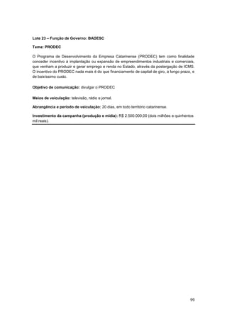 99
Lote 23 – Função de Governo: BADESC
Tema: PRODEC
O Programa de Desenvolvimento da Empresa Catarinense (PRODEC) tem como finalidade
conceder incentivo à implantação ou expansão de empreendimentos industriais e comerciais,
que venham a produzir e gerar emprego e renda no Estado, através da postergação de ICMS.
O incentivo do PRODEC nada mais é do que financiamento de capital de giro, a longo prazo, e
de baixíssimo custo.
Objetivo de comunicação: divulgar o PRODEC
Meios de veiculação: televisão, rádio e jornal.
Abrangência e período de veiculação: 20 dias, em todo território catarinense.
Investimento da campanha (produção e mídia): R$ 2.500.000,00 (dois milhões e quinhentos
mil reais).
 