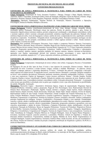 PREFEITURA MUNICIPAL DE SÃO MIGUEL DO GUAPORÉ
                                          CONTEÚDOS PROGRAMÁTICOS

CONTEUDOS DE LINGUA PORTUGUESA E MATEMATICA PARA TODOS OS CARGO DE NIVEL
FUNDAMENTAL INCOMPLETO
Língua Portuguesa: Interpretação de Texto, Encontros Vocálicos - Ditongo, Tritongo e Hiato, Dígrafo; Sinônimo e
Antônimo; Sílaba e Tonicidade; Acentuação Gráfica; Sinais de Pontuação; Ortografia. Classes de Palavras e Flexões: Artigo,
Substantivo, Pronome, Numeral, Verbos Regulares, Preposição, Advérbio. Concordância Nominal e Verbal.
Matemática: Operações Fundamentais. Sistemas Romano de Numeração; Números Fracionários e Operações;
Porcentagem; Sistema de Medidas; Múltiplos e Divisores.

CONTEUDOS DE LINGUA PORTUGUESA E MATEMATICA PARA TODOS OS CARGO DE NIVEL MÉDIO.
Lingua Portuguesa: Fonética (translineação,interpretação de texto, crase, ditongo, tritongo, ortografia oficial);
acentuação gráfica, Pontuação; Morfologia (classe das palavras, flexões de gêneros, número e grau, formas de
tratamento); dígrafo,sintaxe (estrutura sintática, período composto por coordenação e subordinação concordância verbal
e nominal, regência verbal e nominal, colocação pronominal); semântica (significação das palavras); Redação oficial
estilística (figura de estilo, vícios de linguagem). Leitura e análise de texto: compreensão de texto, significado contextual
de palavras e expressões. Vocabulário. Ortografia oficial. Acentuação gráfica. Princípios normativos da língua: uso dos
sinais de pontuação; uso dos porquês; concordância nominal e verbal; regência nominal e verbal. Flexão nominal e
verbal. Sintaxe: os termos da oração.
Matemática: Raiz quadrada, Porcentagem; Descontos; Juros simples e compostos Números: Naturais, Fracionários,
Decimais, Inteiros, Racionais, Reais; Geometria e Medidas; Regra de três; Sistema de pesos e medidas; Mínimo múltiplo
comum; Máximo divisor comum; Sistema monetário Nacional (Real); Equações de 1 o e 2o Grau; Expressões aritméticas,
Conjuntos; Progressões geométricas e Progressões Aritméticas; Análise Combinatória. Conjuntos e subconjuntos,
número e numeral, números naturais operações, múltiplos de números naturais, números racionais ou fracionários,
operações com frações, representação decimal dos números racionais, porcentagem e juros, regra de três,
geometria, raiz quadrada, equações de 1º e 2º graus, expressões aritméticas, problemas com cálculos.

CONTEUDOS DE LINGUA PORTUGUESA E MATEMATICA PARA TODOS OS CARGO DE NIVEL
SUPERIOR.
Língua Portuguesa: Compreensão e Interpretação de textos verbais e não verbais. Linguagem, Discurso e Textualidade:
Funções
da linguagem; Os atos de fala: tipos de frase. O texto e seus aspectos de construção. Gêneros textuais. Modos de
organização do texto. Coerência e coesão textuais. Língua: variação e unidade. Morfologia - As palavras: classes,
variação e emprego; palavras e expressões denotativas. O léxico - Formação das palavras: composição e derivação;
outros aspectos da criação lexical. O significado lexical: conceitos básicos: denotação e conotação. Relações semânticas
no léxico: valor semântico das palavras. Polissemia, parônima, sinonímia, antonímia, ambiguidade. Estilística - A língua
e seus usos expressivos: Figuras de linguagem e outros recursos estilísticos. Sintaxe - Período Simples; Período
Composto; Orações e termos: classificação e funções. Relação de sentidos entre segmentos do texto. Regência verbal e
regência nominal; crase. Concordância nominal, concordância verbal. Colocação pronominal. Pontuação - A pontuação
como recurso que possibilita a articulação entre as partes que compõem o texto e que afeta diretamente as possibilidades
de sentido. Ortografia. Acentuação.
Matemática: Raciocínio Lógico - Quantitativo (Estruturas lógicas, Lógica de argumentação, Diagramas lógicos,
Situações-Problema). Aritmética: razões e proporções. Regra de Três. Porcentagem. Juros. Representação Decimal de
Número Real. Potenciação e Radiciação. Álgebra: Função, domínio e imagem, função injetora, função sobrejetora,
função bijetora, função crescente, função decrescente, função par, função ímpar, função composta, inversa de função).
Representação Gráfica de uma Função. Funções Polinomiais. Estudo Completo das Funções Polinomiais de 1º e 2º
Graus. Funções Modulares. Funções Exponenciais e Funções Logarítmicas. Equações e Inequações de 1º e 2º Graus,
Modulares, Exponenciais e Logarítmicas. Sistemas de Equações Lineares: resolução e discussão. Análise Combinatória:
princípio fundamental da contagem. Arranjos, Combinações e Permutações Simples e com repetição. Probabilidade:
conceito e cálculo, adição e multiplicação de probabilidades, dependência de eventos. Matrizes: conceito, propriedades e
operações. Determinantes: conceito, cálculo e propriedades. Progressões: progressões aritmética e geométrica, com seus
conceitos, propriedades e adição de termos. Polinômios e Equações Polinomiais: adição, multiplicação e divisão de
polinômios. Fatoração de Polinômios. Raízes de Equações Polinomiais. Teorema de D’alembert. Dispositivos Práticos
de Briot-Ruffini. Geometria Euclidiana Plana: conceitos primitivos e postulados. Ângulos. Triângulos. Quadriláteros,
Polígonos e Circunferência. Congruência de Triângulos. Teorema do Ângulo Externo e suas consequências. Teorema de
Tales. Semelhança de Triângulos. Relações Métricas no Triângulo Retângulo. Áreas de Figuras Planas Poligonais e
Circulares. Geometria Espacial: conceitos primitivos e postulados. Poliedros. Cálculo de Superfície e Volume dos
Principais Sólidos Geométricos. Trigonometria: medidas de ângulos. Medidas de Arcos. Razão Trigonométricas no
Triângulo Retângulo. Funções trigonométricas. Geometria Analítica Plana: estudo do ponto, da reta, da circunferência e
das cônicas. Noções de Estatística: medidas de posição e dispersão, distribuição de frequências e gráficos. Os PCNs e o
ensino de Matemática.

CONHECIMENTOS GERAIS E ATUALIDADES PARA TODOS OS CARGOS DE ENSINO FUNDAMENTAL
INCOMPLETO.
Geografia e história de Rondônia, processo político do estado de Rondônia, atualidades, política,
economia,acontecimento de destaque no Brasil, estado de Rondônia e no município de São Miguel, política/economia no
Brasil, copa do mundo 2014, olimpíadas 2016 no Brasil.
 