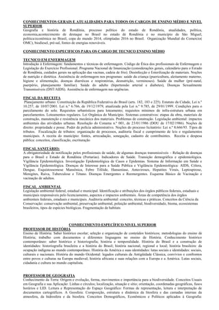 CONHECIMENTOS GERAIS E ATUALIDADES PARA TODOS OS CARGOS DE ENSINO MÉDIO E NIVEL
SUPERIOR
Geografia e história de Rondônia, processo político do estado de Rondônia, atualidades, política,
economia,acontecimento de destaque no Brasil no estado de Rondônia e no município de São Miguel,
política/econômica no Brasil, copa do mundo 2014, olimpíadas 2016 no Brasil. Organização Mundial do Comercio(
OMC), biodiesel, pré-sal, fontes de energias renováveis.

CONHECIMENTO ESPECIFICOS PARA OS CARGO DE TECNICO ENSINO MÉDIO

TECNICO EM ENFERMAGEM
Introdução à Enfermagem: fundamentos e técnicas de enfermagem. Código de Ética dos profissionais de Enfermagem e
Legislação do Exercício Profissional. Programa Nacional de Imunização (considerações gerais, calendário para o Estado
de Rondônia, cuidados gerais na aplicação das vacinas, cadeia de frio). Desinfecção e Esterilização de materiais. Noções
de nutrição e dietética. Assistência de enfermagem nos programas: saúde da criança (puericultura, aleitamento materno,
higiene e alimentação, doenças diarréicas e respiratórias, desnutrição, verminoses). Saúde da mulher (pré-natal,
puerpério, planejamento familiar). Saúde do adulto (hipertensão arterial e diabetes), Doenças Sexualmente
Transmissíveis (DST/AIDS). Assistência de enfermagem nas urgências.

FISCAL DA RECEITA
 Planejamento urbano: Constituição da República Federativa do Brasil (arts. 182, 183 e 225). Estatuto da Cidade, Lei n.º
10.257, de 10/07/2001. Lei n.º 6.766, de 19/12/1979, atualizada pela Lei n.º 9.785, de 29/01/1999. Condições para o
parcelamento do solo. Requisitos urbanísticos para loteamento; requisitos mínimos de infra-estrutura urbana em
parcelamentos. Loteamentos regulares. Lei Orgânica do Município. Sistemas construtivos: etapas da obra, materiais de
construção, manutenção e resistência mecânica dos materiais. Problemas de construção. Legislação ambiental: impactos
ambientais das atividades urbanas. Resolução do Conama n.º 001, de 23/01/1986 (DOU de 17/02/1986). Noções de
direito: propriedade e posse. Poder de polícia administrativo. Noções do processo licitatório: Lei n.º 8.666/93. Tipos de
tributos. Fiscalização de tributos: organização de processos, auditoria fiscal e cumprimento de leis e regulamentos
municipais. A receita do município: fontes, arrecadação, sonegação, cadastro de contribuintes. Receita e despesa
pública: conceitos, classificação, escrituração

FISCAL SANITÁRIO:
A obrigatoriedade de notificação pelos profissionais de saúde, de algumas doenças transmissíveis – Relação de doenças
para o Brasil e Estado de Rondônia (Portarias). Indicadores de Saúde. Transição demográfica e epidemiológica.
Vigilância Epidemiológica. Investigação Epidemiológica de Casos e Epidemias. Sistema de Informação em Saúde e
Vigilância Epidemiológica. Doenças de Interesse para a Saúde Pública e Vigilância Epidemiológica: AIDS, Cólera,
Dengue, Esquistossomose Mansônica, Febre Tifóide, Hanseníase, Antaviroses, Hepatites Virais, Leptospirose,
Menigites, Raiva, Tuberculose e Tétano. Doenças Emergentes e Reemergentes. Esquema Básico de Vacinação e
vacinação de adultos.

FISCAL AMBIENTAL
Legislação ambiental federal, estadual e municipal. Identificação e atribuições dos órgãos públicos federais, estaduais e
municipais responsáveis pelo licenciamento, aspectos e impactos ambientais. Áreas de competência dos órgãos
ambientais federais, estaduais e municipais. Auditoria ambiental: conceito, técnicas e práticas. Conceitos da Ciência da
Conservação: conservação ambiental, preservação ambiental, poluição ambiental, biodiversidade, bioma, ecossistemas
brasileiros, tipos de espécies biológicas. Fragmentação de habitats



                                CONHECIMENTO ESPECÍFICO NIVEL SUPERIOR
PROFESSOR DE HISTÓRIA
Ensino de História: Saber histórico escolar; seleção e organização de conteúdos históricos; metodologias do ensino de
História; trabalho com documentos e diferentes linguagens no ensino de História. Conhecimento histórico
contemporâneo: saber histórico e historiografia; história e temporalidade. História do Brasil e a construção de
identidades: historiografia brasileira e a história do Brasil; história nacional, regional e local; história brasileira: da
ocupação indígena ao mundo contemporâneo. História da América e suas identidades: lutas sociais e identidades: sociais,
culturais e nacionais. História do mundo Ocidental: legados culturais da Antigüidade Clássica, convívios e confrontos
entre povos e culturas na Europa medieval; história africana e suas relações com a Europa e a América. Lutas sociais,
cidadania e cultura no mundo capitalista.


PROFESSOR DE GEOGRAFIA
Conhecimento da Terra: Origem e evolução, forma, movimentos e importância para a biodiversidade. Conceitos Usuais
em Geografia e sua Aplicação: Linhas e círculos; localização, situação e sítio; orientação, coordenadas geográficas, fusos
horários e LID. Leitura e Representação do Espaço Geográfico: Formas de representação, leitura e interpretação de
documentos cartográficos. A Geosfera: Composição, estrutura e dinâmica da litosfera e das camadas internas da
atmosfera, da hidrosfera e da biosfera. Conceitos Demográficos, Econômicos e Políticos aplicados à Geografia:
 