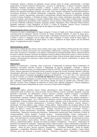 Composição, estrutura e dinâmica da população; recursos naturais, fontes de energia, industrialização e atividades
agropecuárias. O Sistema Financeiro Internacional; o processo de Globalização e os Blocos Econômicos. Questões
Ambientais: Problemas atmosféricos mundiais e urbanos; A questão da água e do lixo; grandes conferências
internacionais. O Espaço Geográfico Brasileiro: Localização e situação. O ambiente Natural: Composição, estrutura e
dinâmica dos elementos da paisagem (geologia, relevo, solos, clima, vegetação, hidrografia). Domínios Morfoclimáticos.
Ecossistemas Brasileiros. O ambiente Humanizado: Composição, estrutura e dinâmica da população; produção,
circulação e consumo; regionalização, urbanização e metropolização. Relações Internacionais e Globalização. Produção
e Gestão do Espaço Geográfico. A Produção do Espaço: Espaço rural e urbano; delimitação, diversidade, composição,
formas de ocupação e aproveitamento, evolução e modernização. Relações Campo-Cidade e Cidade-Campo. Atividades
Produtivas: agropecuária, agroindústria, fontes energéticas, recursos minerais, industrialização, urbanização e prestação
de serviços. Problemas Ambientais: Ocupação, exploração, poluição. Degradação e Risco Ambiental. Políticas Internas,
Qualidade Ambiental e Ações Mitigadoras. Os PCNs e o Ensino de Geografia. Aspectos Físicos, Econômicos,
Históricos, Geográficos e Culturais do Município de São Miguel e do Estado de Rondônia.

PROFESSOR DE LÍNGUA INGLESA
O processo de ensino e aprendizagem da língua estrangeira: O ensino do Inglês como língua estrangeira. A natureza
sociointeracional da linguagem. Proposta Curricular de Língua Estrangeira Moderna. O ensino de língua para a
comunicação: dimensões comunicativas no ensino de inglês. A abordagem comunicativa em relação a outras abordagens.
A leitura, a escrita e a linguagem oral em inglês como língua estrangeira. O sistema verbal da língua inglesa. As
estruturas sintáticas e morfológicas da língua inglesa. As classes gramaticais da língua inglesa: usos das diferentes
classes. A compreensão de textos e Tradução.


PROFESSOR DE ARTES
Artes Cênicas: história das artes cênicas; teoria e prática; teatro e jogo. Artes Plásticas: história geral das artes; história e
ensino das artes no Brasil; teoria da arte: arte como produção, conhecimento e expressão; a obra de arte e sua recepção;
artes visuais: elementos de visualidade e suas relações; comunicação na contemporaneidade. Música: aspectos históricos
da música ocidental; elementos estruturais da linguagem musical; tendências educacionais quanto ao ensino da música,
na sala de aula; visão interdisciplinar do conhecimento musical. Dança: história da dança; papel da dança na educação;
estrutura e funcionamento do corpo para a dança; proposta triangular: fazer, apreciar, contextualizar. As danças como
manifestações culturais.

PEDAGOGO
Didática da Comunicação e Expressão, Aluno excepcional, A Organização da Educação Básica Fundamental, Os
Parâmetros Curriculares Nacional, Currículo e Organização do processo pedagógico, Avaliação e Objetivos
educacionais, Estatuto da Criança e do Adolescente(Lei 8.069 de 13/07/90), Orientação Escolar nas diversas etapas de
Ensino, Aspectos particulares da Orientação Escolar, princípios da Supervisão Escolar, Psicologia Aplicada a Educação,
Aprendizagem, Motivação e Conceito, Estrutura do Ensino, O método de projetos escolares, educação e a diversidade
de contextos culturais, Constituição da República Federativa do Brasil(Arts. 1 à 4 e Arts. 205 a 214), Administração
Escolar Nº 9.394/96, Lei 9.424/96. CONTEÚDO DE DIDÁTICA Educação, Pedagogia, Didática. A educação como
ato político. Tendências pedagógicas na prática docente. Desenvolvimento psicogenético em Jean Piaget e implicações
para a educação. Temperamentos infantis e ação docente. Resgate dos mitos do cotidiano para a educação. Ética e
educação em Paulo Freire. Pedagogia da autonomia em Paulo Freire. Métodos pedagógicos. Técnicas pedagógicas.
Relações professor-aluno. Planejamento de ensino e seus níveis. Projeto Político Pedagógico

ADVOGADO
Administração pública: princípios básicos. Poderes administrativos: poder hierárquico; poder disciplinar; poder
regulamentar; poder de polícia; uso e abuso do poder. Serviços Públicos: conceito e princípios; delegação: concessão,
permissão e autorização. Ato administrativo: conceito, requisitos e atributos; anulação, revogação e convalidação;
discricionariedade e vinculação. Organização administrativa: administração direta e indireta; centralizada e
descentralizada; autarquias, fundações, empresas públicas e sociedades de economia mista, agências reguladoras e
executivas; Licitação e Contratos – Lei n.º 8666/93 e suas alterações: conceito, modalidades e procedimentos; dispensa e
inexigibilidade. Contratos administrativos: execução dos contratos; princípios; teria do fato príncipe e da imprevisão;
extinção do contrato. Convênios administrativos e Consórcios Públicos. Órgãos públicos: conceito, natureza e
classificação. Servidores públicos: cargo, emprego e função pública. Regime jurídico dos servidores públicos de São
Miguel do Guaporé (Lei Municipal085/91 e suas alterações) Processo administrativo (Lei 9.784/99): das disposições
gerais; dos direitos e deveres dos administrados. Evolução constitucional do Brasil. Constituição: Conceito e
classificação. Normas constitucionais: classificação. Preâmbulo, normas constitucionais programáticas e princípios
constitucionais. Disposições constitucionais transitórias. Hermenêutica constitucional. Poder constituinte. Controle de
constitucionalidade: sistema brasileiro. Evolução histórica.          Inconstitucionalidade: normas constitucionais e
inconstitucionais. Inconstitucionalidade por omissão. Ação direta de inconstitucionalidade: origem, evolução e estado
atual. Ação declaratória de constitucionalidade. Argüição direta de preceito fundamental. Da declaração de direitos:
histórico; teoria jurídica e teoria política. Direitos e garantias individuais e coletivos. Princípios Constitucionais
relativos a administração pública. Rescisão do contrato de trabalho. Conseqüências. Aviso prévio. Indenizações em
decorrência de dispensa do empregado. Organização sindical. Natureza jurídica, criação, administração e dissolução de
Sindicatos. Convenções e acordos coletivos de trabalho. Mediação e arbitragem. Representação dos trabalhadores nas
empresas. Direito de greve. Serviços essenciais. Procedimentos. Fiscalização trabalhista. Justiça do trabalho:
organização e competência. Ministério Público do Trabalho. Competência: justiça do trabalho e justiça federal.
Princípios gerais que informam o processo trabalhista. Prescrição e decadência. Substituição e representação
 