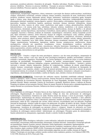 processuais, assistência judiciária e honorários de advogado. Dissídios individuais. Dissídios coletivos. Nulidades no
processo trabalhista. Recursos no processo trabalhista. Execução no processo trabalhista. Embargos à execução no
processo trabalhista. Processos especiais. Ação rescisória. Mandado de segurança.

MÉDICO CLÍNICO GERAL
Epidemiologia, fisiopatologia, diagnóstico, clínica, tratamento e prevenção das doenças cardiovasculares: insuficiência
cardíaca, insuficiência coronariana, arritmias cardíacas, doença reumática, aneurismas da aorta, insuficiência arterial
periférica, tromboses venosas, hipertensão arterial, choque; pulmonares: insuficiência respiratória aguda, bronquite
aguda e crônica, asma, doença pulmonar obstrutiva crônica, pneumonia, tuberculose, tromboembolismo pulmonar,
pneumopatia intestinal, neoplasias; sistema digestivo: gastrite e úlcera péptica, colicistopatias, diarréia aguda e crônica,
pancreatites, hepatites, insuficiência hepática, parasitoses intestinais, doenças intestinais inflamatórias, doença
diverticular de cólon, tumores de cólon; renais: insuficiência renal aguda e crônica, glomerulonefrites, distúrbios
hidroeletrolíticos e do sistema ácido base, nefrolitíase, infecções urinárias, metabólicas e do sistema endócrino:
hipovitaminoses, desnutrição, diabetes mellitus, hipotireoidismo, hipertireoidismo, doenças da hipófise e da adrenal;
hematológicas: anemias hipocrônicas, macroncíticas e homolíticas, anemia aplásica, leucopenia, púrpuras, distúrbios de
coagulação, leucemias e linfomas, acidentes de transfusão; reumatológicas: osteoartrose, doença reumatóide juvenil,
gota, lúpus eritematoso sistêmico, artrite infecciosa, doenças do colágeno; neurológicas: coma, cefaléias, epilepsia,
acidente vascular cerebral, meningites, neuropatias periféricas, encefalopatias; psiquiátricas: alcoolismo, abstinência
alcoólica, surtos psicóticos, pânico, depressão: infecciosas e transmissíveis: sarampo, varicela, rubéola, poliomielite,
difteria, tétano, coqueluche, raiva, febre tifóide, hanseníase, doenças sexualmente transmissíveis, AIDS, doença de
Chagas, esquistossomose, leichmaniose, leptospirose, malária, tracoma, estreptococcias, estafilococcias, doença
meningocócica, infecções por anaeróbicos, toxoplasmose, viroses; dermatológicas: escabiose, pediculose,
dermatofitoses, eczema, dermatite de contato, onicomicoses, infecções bacterianas; imunológicas: doença do soro,
edema angioneurótico, urticária, anafiloxia: ginecológicas: doença inflamatória pélvica, câncer ginecológico, leucorréias,
câncer de mama, intercorrências no ciclo gravídico.

PSICÓLOGO
Psicologia geral – Funções e origens dos testes psicológicos, natureza e uso dos testes psicológicos, interpretação de
resultados e testes, normas e seus usos, tipos de testes psicológicos-inteligência, aptidões, personalidade e interesse,
avaliação e mensuração, diagnóstico. Personalidade - As teorias tipológicas, as teorias dos traços, as teorias dinâmicas,
patologias da personalidade. Psicopatologia – Distúrbios da atenção, sensopeercepção, memória, pensamento,
motricidade, afetividade, síndromes endógenas, exógenas, epiletiformees. Psicologia dinâmica – Institutos e pulsões,
motivação e emoção, relações interpessoais, dinâmica do comportamento, mudanças de atitude, grupo-liderança,
relações humanas, comunicação intergrupos. Psicologia do trabalho – Diferenças individuais do desempenho do
trabalho, cargos e seus requisitos, seleção e avaliação de pessoal (princípios gerais), entrevista na seleção de pessoal,
levantamento/sistemas de avaliação de desempenho, feedback das avaliações, treinamento e educação (conceituação e
importância), a determinação de necessidades, a análise de funções, tipos, métodos e técnicas de treinamento

ENGENHEIRO FLORESTAL. Conservação dos ambientes naturais. Qualidade estabilidade ambiental. Impactos
naturais e antrópicos. Ações e técnicas conservacionistas. Sistema Nacional de unidades de conservação. Fundamentos
para a reabilitação de ecossistemas florestais. Recuperação de Áreas Degradadas. Incêndios florestais. Princípios da
produção florestal. Manejo sustentado. Funções de crescimento e produção. Benefícios diretos e indiretos da floresta.
Programa de desbaste em povoamentos florestal. Planos de manejo florestal de floresta nativa e plantada.Importância do
manejo florestal nos ecossistemas florestais. Influência dos fatores ecológicos na produção de madeira

ENFERMEIRO
Ética e legislação em enfermagem: Princípios básicos de ética; Implicações éticas e jurídicas no exercício profissional de
enfermagem; Regulamentação do exercício profissional; Código de ética dos profissionais de enfermagem.
Epidemiologia e bioestatística: Estatísticas de saúde; História natural das doenças e níveis de prevenção; Vigilância
epidemiológica. Epidemiologia das doenças transmissíveis: Características do agente, hospedeiro e meio ambiente;
Meios de transmissão, diagnóstico clínico e laboratorial, tratamento, medidas de profilaxia e assistência de enfermagem;
Imunizações: cadeia de frio, composição das vacinas, efeitos adversos, recomendações para sua aplicação, Programa
Nacional de Imunização. Atenção à saúde da criança e do adolescente, da mulher, do adulto e do idoso. Atenção à saúde
bucal e mental. Fundamentos de enfermagem. Processo de enfermagem. Prevenção e controle de infecção hospitalar.
Biossegurança. Assistência de enfermagem aos pacientes clínicos e cirúrgicos. Atuação do enfermeiro em Centro
Cirúrgico e Centro de Material e Esterilização. Atuação do enfermeiro em Pronto-Socorro e em situações de emergência.
Assistência de enfermagem materno-infantil. Administração em enfermagem: Princípios gerais da administração e
funções administrativas: planejamento, organização, direção e controle; Gestão de qualidade.


FISIOTERAPEUTA:
Fisioterapia geral: efeitos fisiológicos, indicações e contra-indicações, indicações de termoterapia; fototerapia;
massoterapia; cinesioterapia; hidrocinesioterapia; eletroterapia; avaliação funcional - biomecânica. Fisioterapia aplicada
em traumatologia: fraturas; luxações; entorses; distensões; lesões ligamentares; artroplastias; ligamentoplastias
patológicas. Fisioterapia em Reumatologia: bursites; tenossinovites; tendinites; osteoporose; artrose; artrites em geral;
febre reumática; algias vertebrais; DORTs (LER). Fisioterapia em ortopedia: luxação congênita de quadril; pé
tortocongênito; deformidades da coluna vertebral; deformidades adquiridas nos pés e joelhos; doenças de Osgood-
Schlater. Fisioterapia em neurologia: acidente vascular cerebral; lesões medulares; paralisia. Leis Federais:8.080/1990,
8.142/1990, Diretrizes do SUS e Pacto pela Vida.
 