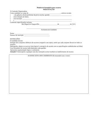 Modelo de formulário para recurso
                                                  SOLICITAÇÃO
À Comissão Organizadora.
Como candidato ao cargo de ________________________________________, solicito revisão:
(    ) do gabarito oficial preliminar da prova escrita, questão ___________________________
(   ) da avaliação de títulos.
(   ) da inscrição ______________________________________________________________
(   ) ________________________________________________________________________
Conforme especificações inclusas.
                  São Miguel do Guaporé/Ro ______________________ de _____________ de 2.011.

                          ________________________________________________________
                                            Assinatura do Candidato

Nome: ___________________________________________
Numero de inscrição: ________________________________

INSTRUÇÕES
O candidato deverá:
Entregar dois conjuntos idênticos de recursos (original e um cópia), sendo que cada conjunto deverá ter todos os
recursos.
Datilografar, digitar ou escrever letra legível e entregá-lo de acordo com as especificações estabelecidas na Edital.
Usar formulário de recurso individual para cada questão.
Apresentar argumentação lógica e consistente.
Atenção! O desrespeito a qualquer uma das instruções acima resultará no indeferimento do recurso.

                            JUSTIFICATIVA DO CANDIDATO (Se necessário use o verso)
 