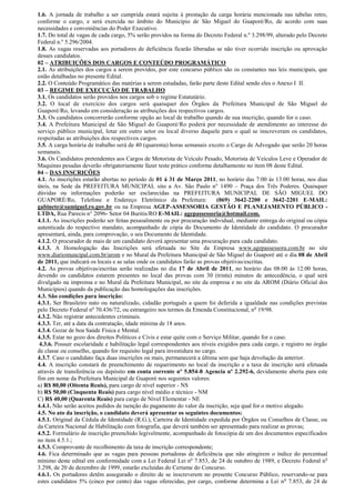 1.6. A jornada de trabalho a ser cumprida estará sujeita à prestação da carga horária mencionada nas tabelas retro,
conforme o cargo, e será exercida no âmbito do Município de São Miguel do Guaporé/Ro, de acordo com suas
necessidades e conveniências do Poder Executivo.
1.7. Do total de vagas de cada cargo, 5% serão providos na forma do Decreto Federal n.º 3.298/99, alterado pelo Decreto
Federal n.º 5.296/2004.
1.8. As vagas reservadas aos portadores de deficiência ficarão liberadas se não tiver ocorrido inscrição ou aprovação
desses candidatos.
02 – ATRIBUIÇÕES DOS CARGOS E CONTEÚDO PROGRAMÁTICO
2.1. As atribuições dos cargos a serem providos, por este concurso público são os constantes nas leis municipais, que
estão detalhadas no presente Edital.
2.2. O Conteúdo Programático das matérias a serem estudadas, farão parte deste Edital sendo eles o Anexo I II.
03 – REGIME DE EXECUÇÃO DE TRABALHO
3.1. Os candidatos serão providos nos cargos sob o regime Estatutário.
3.2. O local de exercício dos cargos será quaisquer dos Órgãos da Prefeitura Municipal de São Miguel do
Guaporé/Ro, levando em consideração as atribuições dos respectivos cargos.
3.3. Os candidatos concorrerão conforme opção ao local de trabalho quando de sua inscrição, quando for o caso.
3.4. A Prefeitura Municipal de São Miguel do Guaporé/Ro poderá por necessidade de atendimento ao interesse do
serviço público municipal, lotar em outro setor ou local diverso daquele para o qual se inscreveram os candidatos,
respeitadas as atribuições dos respectivos cargos.
3.5. A carga horária de trabalho será de 40 (quarenta) horas semanais exceto o Cargo de Advogado que serão 20 horas
semanais.
3.6. Os Candidatos pretendentes aos Cargos de Motorista de Veículo Pesado, Motorista de Veículos Leve e Operador de
Maquinas pesadas deverão obrigatoriamente fazer teste prático conforme detalhamento no item 08 deste Edital.
04 – DAS INSCRIÇÕES
4.1. As inscrições estarão abertas no período de 01 á 31 de Março 2011, no horário das 7:00 às 13:00 horas, nos dias
úteis, na Sede da PREFEITURA MUNICIPAL sito a Av. São Paulo n° 1490 – Praça dos Três Poderes. Quaisquer
dúvidas ou informações poderão ser esclarecidas na PREFEITURA MUNICIPAL DE SÃO MIGUEL DO
GUAPORÉ/Ro, Telefone e Endereço Eletrônico da Prefeitura:                    (069) 3642-2200 e 3642-2201 E-MAIL:
gabinete@samiguel.ro.gov.br ou na Empresa AGEP-ASSESSORIA GESTÃO E PLANEJAMENTO PÚBLICO -
LTDA, Rua Parecis n° 2096- Setor 04 Buritis/RO E-MAIL: agepassessoria@hotmail.com.
4.1.1. As inscrições poderão ser feitas pessoalmente ou por procuração individual, mediante entrega do original ou cópia
autenticada do respectivo mandato, acompanhado de cópia do Documento de Identidade do candidato. O procurador
apresentará, ainda, para comprovação, o seu Documento de Identidade.
4.1.2. O procurador de mais de um candidato deverá apresentar uma procuração para cada candidato.
4.1.3. A Homologação das Inscrições será efetuada no Site da Empresa www.agepassessora.com.br no site
www.diariomuncipal.com.br/arom e no Mural da Prefeitura Municipal de São Miguel do Guaporé até o dia 08 de Abril
de 2011, que indicará os locais e as salas onde os candidatos farão as provas objetivas/escritas.
4.2. As provas objetivas/escritas serão realizadas no dia 17 de Abril de 2011, no horário das 08:00 às 12:00 horas,
devendo os candidatos estarem presentes no local das provas com 30 (trinta) minutos de antecedência, o qual será
divulgado na imprensa e no Mural da Prefeitura Municipal, no site da empresa e no site da AROM (Diário Oficial dos
Municípios) quando da publicação das homologações das inscrições.
4.3. São condições para inscrição:
4.3.1. Ser Brasileiro nato ou naturalizado, cidadão português a quem foi deferida a igualdade nas condições previstas
pelo Decreto Federal no 70.436/72, ou estrangeiro nos termos da Emenda Constitucional, n o 19/98.
4.3.2. Não registrar antecedentes criminais.
4.3.3. Ter, até a data da contratação, idade mínima de 18 anos.
4.3.4. Gozar de boa Saúde Física e Mental.
4.3.5. Estar no gozo dos direitos Políticos e Civis e estar quite com o Serviço Militar, quando for o caso.
 4.3.6. Possuir escolaridade e habilitação legal correspondentes aos níveis exigidos para cada cargo, e registro no órgão
de classe ou conselho, quando for requisito legal para investidura no cargo.
4.3.7. Caso o candidato faça duas inscrições ou mais, permanecerá a última sem que haja devolução da anterior.
4.4. A inscrição constará de preenchimento de requerimento no local da inscrição e a taxa de inscrição será efetuada
através de transferência ou depósito em conta corrente nº 5.854-8 Agencia nº 2.292-6, devidamente aberta para este
fim em nome da Prefeitura Municipal de Guaporé nos seguintes valores:
a) R$ 80,00 (Oitenta Reais), para cargo de nível superior - NS
b) R$ 50,00 (Cinquenta Reais) para cargo nível médio e técnico - NM
C) R$ 40,00 (Quarenta Reais) para cargo de Nível Elementar - NE
4.4.1. Não serão aceitos pedidos de isenção do pagamento do valor da inscrição, seja qual for o motivo alegado.
4.5. No ato da inscrição, o candidato deverá apresentar os seguintes documentos:
4.5.1. Original da Cédula de Identidade (R.G.), Carteira de Identidade expedida por Órgãos ou Conselhos de Classe, ou
da Carteira Nacional de Habilitação com fotografia, que deverá também ser apresentado para realizar as provas;
4.5.2. Formulário de inscrição preenchido legivelmente, acompanhado de fotocópia de um dos documentos especificados
no item 4.5.1.;
4.5.3. Comprovante de recolhimento da taxa de inscrição correspondente;
4.6. Fica determinado que as vagas para pessoas portadoras de deficiência que não atingirem o índice do percentual
mínimo deste edital em conformidade com a Lei Federal Lei no 7.853, de 24 de outubro de 1989, e Decreto Federal n o
3.298, de 20 de dezembro de 1999, estarão excluídas do Certame do Concurso.
4.6.1. Os portadores detêm assegurado o direito de se inscreverem no presente Concurso Público, reservando-se para
estes candidatos 5% (cinco por cento) das vagas oferecidas, por cargo, conforme determina a Lei n o 7.853, de 24 de
 