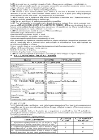 5.2.11. Ao terminar a prova, o candidato entregará ao fiscal a folha de respostas cedidas para a execução da prova.
5.2.12. Não serão computadas questões não respondidas, nem questões que contenham mais de uma resposta (mesmo
que uma delas esteja correta), emenda ou rasura, ainda que legível.
5.2.13. A duração total das provas objetivas será de 04 (quatro) horas.
5.2.14. Iniciadas as provas, nenhum candidato poderá retirar-se da sala antes de decorridos 60 (sessenta) minutos,
observando-se que os 03 (três) últimos candidatos somente poderão sair da sala de provas após a entrega da prova pelo
último candidato, devendo ainda assinar a ata, juntamente com os fiscais de sala.
5.2.15. Os eventuais erros de digitação de nome, número do documento de identidade, sexo e data de nascimento etc.,
deverão ser corrigidos após a homologação das inscrições.
5.2.16. Não será admitida troca de opção do cargo escolhido pelo candidato.
5.2.17. Caso haja inexatidão na informação relativa à opção do cargo, o candidato deverá entrar em contato com a
empresa AGEP-ASSESSORIA GESTÃO E PLANEJAMENTO PÚBLICO - LTDA, antes da realização das provas.
Somente será procedida à alteração na hipótese do dado expresso pelo candidato em sua ficha de inscrição tenha sido
transcrito erroneamente para o cartão informativo ou nas listas.
5.2.18. Será automaticamente excluído do Concurso Público o candidato que:
a) apresentar-se após o fechamento dos portões;
b) não apresentar os documentos exigidos no item 5.2.2.;
c) não comparecer à prova, seja qual for o motivo alegado;
d) ausentar-se da sala de provas sem o acompanhamento do fiscal;
e) for surpreendido em comunicação com outro candidato ou terceiros, verbalmente, por escrito ou por qualquer outro
meio de comunicação, sobre a prova que estiver sendo realizada, ou utilizando-se de livros, notas, impressos não
permitidos ou calculadoras ou celulares.
f) estiver portando, durante as provas, qualquer tipo de equipamento eletrônico de comunicação;
g) lançar mão de meios ilícitos para executar as provas;
h) não devolver a Folha de Respostas;
i) perturbar, de qualquer modo, a ordem dos trabalhos;
5.2.19. Será considerado aprovado na prova objetiva o candidato que obtiver nota igual ou superior a 50 pontos.
06 – PONTUAÇÃO E QUESTÕES DAS PROVAS OBJETIVAS

                    PROVAS                           QUESTÕES                 PONTUAÇÃO MÁXIMA
                              NS - CARGOS DE NÍVEL SUPERIOR
Língua Portuguesa                                10               20
Matemática                                       10               20
Conhecimentos Gerais e atualidades               10               20
Conhecimentos Específicos                        20               40
                  NM – CARGOS DE NÍVEL MÉDIO (Agente Administrativo).
Língua Portuguesa                                20               40
Matemática                                       20               40
Conhecimentos Gerais e atualidades               10               20
    NM – CARGOS DE NÍVEL MÉDIO (Técnico em Enfermagem, Fiscal de Receita, Fiscal
                                  Sanitário e Fiscal Ambiental ).
Língua Portuguesa                                10               20
Matemática                                       10               20
Conhecimentos Gerais e atualidades               10               20
Conhecimentos específicos                        20               40
                   NF – CARGO NÍVEL FUNDAMENTAL INCOMPLETO
Língua Portuguesa                                20               40
Matemática                                       20               40
Conhecimentos Gerais e atualidades               10               20

07 – DOS TÍTULOS
7.1. Os títulos terão caráter classificatório e serão exclusivos para as categorias de Nível Superior, e somente concorrerão
os candidatos que obtiveram aprovação na prova objetiva, alcançado média igual ou superior a 50 pontos, de acordo com
o estabelecido neste Edital.
7.2. Serão considerados títulos, os documentos que se enquadrarem ao estabelecido no item 7.3, excluindo-se a
participação em seminários, simpósios, congressos, encontros e outros eventos que não se pode mensurar o desempenho,
avaliação ou quantidade de horas.
7.3. Aos títulos será atribuída a seguinte pontuação:
                                                                              QUANTIDADE             VALOR DE PONTOS
                       NATUREZA DO TÍTULO
                                                                                 MÁXIMA                   POR TÍTULO
 I – Especialização/aperfeiçoamento na área de atuação do cargo,
                                                                                     02                        0,5
 acima de 40 horas até 60 horas, obtido após a conclusão do curso.
 II – Especialização/aperfeiçoamento na área de atuação do cargo,
                                                                                     02                        01
 acima de 60 horas até 180 horas, obtido após a conclusão do curso.
 III – Especialização/aperfeiçoamento na área de atuação do cargo,
                                                                                     01                        02
 acima de 180 horas até 360 horas, obtido após a conclusão do curso
 