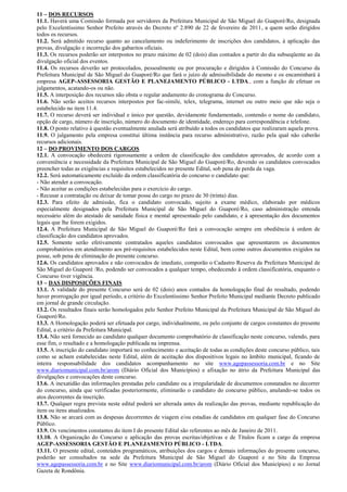 11 – DOS RECURSOS
11.1. Haverá uma Comissão formada por servidores da Prefeitura Municipal de São Miguel do Guaporé/Ro, designada
pelo Excelentíssimo Senhor Prefeito através do Decreto nº 2.890 de 22 de fevereiro de 2011, a quem serão dirigidos
todos os recursos.
11.2. Será admitido recurso quanto ao cancelamento ou indeferimento de inscrições dos candidatos, à aplicação das
provas, divulgação e incorreção dos gabaritos oficiais.
11.3. Os recursos poderão ser interpostos no prazo máximo de 02 (dois) dias contados a partir do dia subseqüente ao da
divulgação oficial dos eventos.
11.4. Os recursos deverão ser protocolados, pessoalmente ou por procuração e dirigidos à Comissão do Concurso da
Prefeitura Municipal de São Miguel do Guaporé/Ro que fará o juízo de admissibilidade do mesmo e os encaminhará à
empresa AGEP-ASSESSORIA GESTÃO E PLANEJAMENTO PÚBLICO - LTDA., com a função de efetuar os
julgamentos, acatando-os ou não.
11.5. A interposição dos recursos não obsta o regular andamento do cronograma do Concurso.
11.6. Não serão aceitos recursos interpostos por fac-símile, telex, telegrama, internet ou outro meio que não seja o
estabelecido no item 11.4.
11.7. O recurso deverá ser individual e único por questão, devidamente fundamentado, contendo o nome do candidato,
opção de cargo, número de inscrição, número do documento de identidade, endereço para correspondência e telefone.
11.8. O ponto relativo à questão eventualmente anulada será atribuído a todos os candidatos que realizaram aquela prova.
11.9. O julgamento pela empresa constitui última instância para recurso administrativo, razão pela qual não caberão
recursos adicionais.
12 – DO PROVIMENTO DOS CARGOS
12.1. A convocação obedecerá rigorosamente a ordem de classificação dos candidatos aprovados, de acordo com a
conveniência e necessidade da Prefeitura Municipal de São Miguel do Guaporé/Ro, devendo os candidatos convocados
preencher todas as exigências e requisitos estabelecidos no presente Edital, sob pena de perda da vaga.
12.2. Será automaticamente excluído da ordem classificatória do concurso o candidato que:
- Não atender a convocação.
- Não aceitar as condições estabelecidas para o exercício do cargo.
- Recusar a contratação ou deixar de tomar posse do cargo no prazo de 30 (trinta) dias.
12.3. Para efeito de admissão, fica o candidato convocado, sujeito a exame médico, elaborado por médicos
especialmente designados pela Prefeitura Municipal de São Miguel do Guaporé/Ro, caso administração entenda
necessário além do atestado de sanidade física e mental apresentado pelo candidato, e à apresentação dos documentos
legais que lhe forem exigidos.
12.4. A Prefeitura Municipal de São Miguel do Guaporé/Ro fará a convocação sempre em obediência à ordem de
classificação dos candidatos aprovados.
12.5. Somente serão efetivamente contratados aqueles candidatos convocados que apresentarem os documentos
comprobatórios em atendimento aos pré-requisitos estabelecidos neste Edital, bem como outros documentos exigidos na
posse, sob pena de eliminação do presente concurso.
12.6. Os candidatos aprovados e não convocados de imediato, comporão o Cadastro Reserva da Prefeitura Municipal de
São Miguel do Guaporé /Ro, podendo ser convocados a qualquer tempo, obedecendo à ordem classificatória, enquanto o
Concurso tiver vigência.
13 – DAS DISPOSIÇÕES FINAIS
13.1. A validade do presente Concurso será de 02 (dois) anos contados da homologação final do resultado, podendo
haver prorrogação por igual período, a critério do Excelentíssimo Senhor Prefeito Municipal mediante Decreto publicado
em jornal de grande circulação.
13.2. Os resultados finais serão homologados pelo Senhor Prefeito Municipal da Prefeitura Municipal de São Miguel do
Guaporé/Ro.
13.3. A Homologação poderá ser efetuada por cargo, individualmente, ou pelo conjunto de cargos constantes do presente
Edital, a critério da Prefeitura Municipal.
13.4. Não será fornecido ao candidato qualquer documento comprobatório de classificação neste concurso, valendo, para
esse fim, o resultado e a homologação publicada na imprensa.
13.5. A inscrição do candidato importará no conhecimento e aceitação de todas as condições deste concurso público, tais
como se acham estabelecidas neste Edital, além de aceitação dos dispositivos legais no âmbito municipal, ficando de
inteira responsabilidade dos candidatos acompanhamento no site www.agepassessoria.com.br e no Site
www.diariomunicipal.com.br/arom (Diário Oficial dos Municípios) e afixação no átrio da Prefeitura Municipal das
divulgações e convocações deste concurso.
13.6. A inexatidão das informações prestadas pelo candidato ou a irregularidade de documentos constatados no decorrer
do concurso, ainda que verificadas posteriormente, eliminarão o candidato do concurso público, anulando-se todos os
atos decorrentes da inscrição.
13.7. Qualquer regra prevista neste edital poderá ser alterada antes da realização das provas, mediante republicação do
item ou itens atualizados.
13.8. Não se arcará com as despesas decorrentes de viagem e/ou estadias de candidatos em qualquer fase do Concurso
Público.
13.9. Os vencimentos constantes do item I do presente Edital são referentes ao mês de Janeiro de 2011.
13.10. A Organização do Concurso e aplicação das provas escritas/objetivas e de Títulos ficam a cargo da empresa
AGEP-ASSESSORIA GESTÃO E PLANEJAMENTO PÚBLICO - LTDA.
13.11. O presente edital, conteúdos programáticos, atribuições dos cargos e demais informações do presente concurso,
poderão ser consultados na sede da Prefeitura Municipal de São Miguel do Guaporé e no Site da Empresa
www.agepassessoria.com.br e no Site www.diariomunicipal.com.br/arom (Diário Oficial dos Municípios) e no Jornal
Gazeta de Rondônia.
 