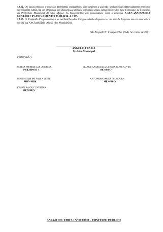 13.12. Os casos omissos e todos os problemas ou questões que surgirem e que não tenham sido expressamente previstos
no presente Edital, na Lei Orgânica do Município e demais diplomas legais, serão resolvidos pela Comissão de Concurso
da Prefeitura Municipal de São Miguel do Guaporé/Ro em consonância com a empresa AGEP-ASSESSORIA
GESTÃO E PLANEJAMENTO PÚBLICO - LTDA.
12.13. O Conteúdo Programático e as Atribuições dos Cargos estarão disponíveis, no site da Empresa ou em sua sede e
no site da AROM (Diário Oficial dos Municípios).


                                                                São Miguel DO Guaporé/Ro, 28 de Fevereiro de 2011.



                                  ________________________________________
                                              ANGELO FENALI
                                              Prefeito Municipal

COMISSÃO:


MARIA APARECIDA CORREIA                                  ELIANE APARECIDA GOMES GONÇALVES
    PRESIDENTE                                                       MEMBRO


ROSEMEIRE DE PAIVA LEITE                                       ANTONIO SOARES DE MOURA
    MEMBRO                                                               MEMBRO

CESAR AUGUSTO VIEIRA
    MEMBRO




                          ANEXO I DO EDITAL Nº 001/2011 – CONCURSO PUBLICO
 