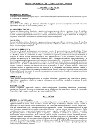 PREFEITURA MUNICIPAL DE SÃO MIGUEL DO GUAPORÉ/RO

                                           ATRIBUIÇÕES DOS CARGOS
                                               NIVEL SUPERIOR


PROFESSORES EM GERAL:
Exercer atividades ditádicas-pedagógicas para o ensino de segundo grau ou profissionalizante, bem como cuidar da parte
de escrituração de sua turma.

ADVOGADO:
Desenvolver estudos jurídicos que lhe forem submetidos em especial relacionados a legislação municipal, bem como
representar o Município em procedimentos jurídicos, etc.

MÉDICO CLINICO GERAL :
Executar atividades emitindo diagnóstico e pareceres, orientando, prescrevendo ou executando formas de trabalho,
aplicando os recursos da medicina, para promover a saúde e o bem estar individual ou coletivo de acordo com a função
exercida em forma de plantão no Hospital, Posto de Saúde, atendimento volante (Cirurgias, atendimento de emergências
e urgências, internações e visitas médicas conforme a especialidade ou programa).

PSICÓLOGO:
Executar atividades emitindo diagnóstico e pareceres, orientando, prescrevendo ou executando formas de trabalho,
aplicando os recursos da psicologia, para promover a saúde mental e o bem estar individual ou coletivo de acordo com a
função exercida ou grupo de trabalho.

ENGENHEIRO FLORESTAL:
Atuar na área de estudo e planejamento ambientais para projetos de empreendimento de geração elétrica (Usinas
Hidrelétricas, Térmicas e outras); Contribuir para a elaboração de estudo de impacto ambiental (Inventário Hidrelétrico,
EIA/RIMA’s), através de levantamento de campo e elaboração de diagnóstico, prognósticos e indicação de medidas e
programa de controle relativos a recursos florestais, solo, aptidão agrícola, e o usos de cobertura vegetal do solo;
contribuir para a elaboração de Projeto Básico Ambientais (PBA), com a caracterização dos impactos ambientais e a
descrição de medidas, plano e programas relativos ao aproveitamento cientifico e monitoramento da flora,recuperação de
área degradada e implantação de faixa ciliar; participar do planejamento de atividades de conservação de recursos
naturais do solo e da flora, visando a manutenção da biodiversidade; participar do planejamento de projeto de extensão
florestal e educação ambiental nos aspectos relacionados à preservação da flora e da fauna; planejar e controlar os
programas florestais e ambientais aplicados no Município e os conveniados com entidades externas; elaborar e
acompanhar os projetos globais relativos a programas de ocupação florestal, paisagismo, controle de erosão, manutenção
da área verde, inventário e manejo de áreas silvestres, produção de mudas e outras atividades correlatas ao ecossistema
terrestres no âmbito do Município.

ENFERMEIRO:
Prestar assistência profissional de enfermagem ao indivíduo, à família e à comunidade, bem como, planeja, organiza,
supervisiona a execução do trabalho de equipe de enfermagem, para possibilitar a projeção e recuperação da saúde
individual ou coletiva.

FISIOTERAPEUTA:
Realizar tratamentos, empregando ginástica corretiva,cenesioterapia, eletroterapia, hidroterapia, mecanografia,
massaterapia, fisioterapia desportiva e técnicas especiais de redução muscular, para obter o Maximo de recuperação
funcional dos órgão e tecidos afetados pelo agravo da saúde do indivíduo.


                                                    NIVEL MÉDIO

TÉCNICO EM ENFERMAGEM:
Participar de Equipe de enfermagem; Auxiliar no atendimento á pacientes nas unidades hospitalares, saúde pública, sob
supervisão;Orientar e revisar o auto cuidado do paciente, em relação á alimentação e higiene pessoal; Executar a
higienização ou preparação dos clientes para exames ou atos cirúrgicos;Cumprir as prescrições relativas aos pacientes;
Zelar pela limpeza, conservação e assepsia do material e de instrumental; Executar e providenciar a esterilização de salas
e do instrumento adequado ás intervenções programadas; Observar e registrar sinais e sintomas e informar a chefia
imediata, assim como o comportamento do paciente em relação a ingestão e excreção; Manter atualizado o prontuário
dos pacientes;Verificar a temperatura, pulso e respiração, e registrar os resultados no prontuário; Ministrar
medicamentos, aplicar imunizastes e fazer curativos; Aplicar injeções; Administrar soluções parenterais previstas;
Alimentar, mediante sonda gástrica; Ministrar oxigênio por sonda nasal com prescrição; Participar dos cuidados de
pacientes monitorizados, sob supervisão; Orientar Clientes a nível de ambulatórios ou de internação a respeito das
prescrições de rotina; Fazer orientação sanitária de indivíduos, em unidade de saúde; Colaborar com os enfermeiros no
treinamento do pessoal auxiliar; Colaborar com os enfermeiros nas atividades de promoção e proteção específica da
saúde;Executar outras tarefas correlatas.
 