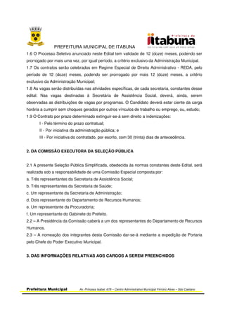 PREFEITURA MUNICIPAL DE ITABUNA
Prefeitura Municipal Av. Princesa Isabel, 678 – Centro Administrativo Municipal Firmino Alves – São Caetano
1.6 O Processo Seletivo anunciado neste Edital tem validade de 12 (doze) meses, podendo ser
prorrogado por mais uma vez, por igual período, a critério exclusivo da Administração Municipal.
1.7 Os contratos serão celebrados em Regime Especial de Direito Administrativo - REDA, pelo
período de 12 (doze) meses, podendo ser prorrogado por mais 12 (doze) meses, a critério
exclusivo da Administração Municipal;
1.8 As vagas serão distribuídas nas atividades específicas, de cada secretaria, constantes desse
edital. Nas vagas destinadas à Secretária de Assistência Social, deverá, ainda, serem
observadas as distribuições de vagas por programas. O Candidato deverá estar ciente da carga
horária a cumprir sem choques gerados por outros vínculos de trabalho ou emprego, ou, estudo;
1.9 O Contrato por prazo determinado extinguir-se-á sem direito a indenizações:
I - Pelo término do prazo contratual;
II - Por iniciativa da administração pública; e
III - Por iniciativa do contratado, por escrito, com 30 (trinta) dias de antecedência.
2. DA COMISSÃO EXECUTORA DA SELEÇÃO PÚBLICA
2.1 A presente Seleção Pública Simplificada, obedecida às normas constantes deste Edital, será
realizada sob a responsabilidade de uma Comissão Especial composta por:
a. Três representantes da Secretaria de Assistência Social;
b. Três representantes da Secretaria de Saúde;
c. Um representante da Secretaria de Administração;
d. Dois representante do Departamento de Recursos Humanos;
e. Um representante da Procuradoria;
f. Um representante do Gabinete do Prefeito.
2.2 – A Presidência da Comissão caberá a um dos representantes do Departamento de Recursos
Humanos.
2.3 – A nomeação dos integrantes desta Comissão dar-se-á mediante a expedição de Portaria
pelo Chefe do Poder Executivo Municipal.
3. DAS INFORMAÇÕES RELATIVAS AOS CARGOS A SEREM PREENCHIDOS
 