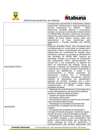 PREFEITURA MUNICIPAL DE ITABUNA
Prefeitura Municipal Av. Princesa Isabel, 678 – Centro Administrativo Municipal Firmino Alves – São Caetano
socioeducativo para famílias e adolescentes; realizar
atendimento individualizado e visitas domiciliares as
famílias beneficiárias do CREAS; - MSE;
desenvolver atividades coletivas e comunitárias;
assessor os serviços socioeducativos desenvolvidos
no CREAS MSE; alimentar o sistema de informação,
registro das ações desenvolvidas e planejamento do
trabalho de forma coletiva; articular ações que
potencializem as boas experiências com
adolescentes e Famílias atendidas pelo CREAS
MSE.
EDUCADOR FÍSICO
Organizar atividades físicas, sócio recreativas para
os adolescentes em cumprimento de medidas sócio
educativas; orientar a aprendizagem das crianças e
adolescentes em cumprimento de medidas sócio
educativas; participar no processo do planejamento
das atividades do CREAS MSE; organizar as
operações inerentes ao processo de recuperação
dos adolescentes; definir, operacionalmente, de
acordo com a sua competência, os objetivos do
plano de cumprimento das medidas, formas de
execução e situações de experiências; estabelecer
mecanismos de avaliação; constatar necessidade e
carência dos adolescentes e propor o seu
encaminhamento a setores específicos do
atendimento; cooperar com a coordenação
pedagógica e orientação educacional; organizar
registros de observações dos adolescentes;
participar de reuniões, atividades civis e extra-
CREAS; coordenar área de estudo; integrar órgãos
complementares do CREAS; exercer outras
atividades correlatas.
ADVOGADO
- Realização de encaminhamentos monitorados para
a rede socioassistencial, demais políticas públicas
setoriais e órgãos de defesa de direito;
- Trabalho em equipe interdisciplinar;
- Orientação jurídico-social;
- Alimentação de registros e sistemas de informação
sobre das ações desenvolvidas;
- Participação nas atividades de planejamento,
monitoramento e avaliação dos processos de
trabalho;
- Participação das atividades de capacitação e
formação continuada da equipe, reuniões de equipe,
estudos de casos, e demais atividades correlatas;
- Participação de reuniões para avaliação das ações
e resultados atingidos e para planejamento das
ações a serem desenvolvidas; para a definição de
fluxos; instituição de rotina de atendimento e
acompanhamento dos usuários; organização dos
 