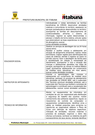 PREFEITURA MUNICIPAL DE ITABUNA
Prefeitura Municipal Av. Princesa Isabel, 678 – Centro Administrativo Municipal Firmino Alves – São Caetano
individualizado e visitas domiciliares as famílias
beneficiárias do CREAS; desenvolver atividades
coletivas e comunitárias no território; assessorar os
serviços socioeducativos desenvolvidos no território;
acompanhar as famílias em descumprimento de
condicionalidades; alimentar o sistema de
informação, registrar as ações desenvolvidas e
planejar o trabalho de forma coletiva; articular ações
que potencializem as boas experiências no território
de abrangência; exercer
outras atividades correlatas
EDUCADOR SOCIAL
Realizar os serviços de abordagem de rua 24 horas
(busca ativa);
Receber e acolher criança e adolescente em
situação de abrigamento temporário; realizar visitas
domiciliares; mapear regiões para identificações dos
casos de violência; atender e registrar os casos no
período noturno; fazer a abordagem da família para
a sensibilização em relação a necessidade do
atendimento; acompanhar in loco a situação das
crianças e adolescentes atendidos nas redes de
serviços; acompanhar as vítimas no Instituto Médico
Legal; acompanhar adolescentes em cumprimento
de medidas sócio educativas em meio aberto;
exercer outras atividades correlatas.
INSTRUTOR DE ARTESANATO
Orientar a aprendizagem das crianças e
adolescentes em cumprimento de medidas sócio
educativas; participar no processo do planejamento
das atividades do CREAS MSE, sob a supervisão
dos Técnicos; promover atividades artísticas, sob a
supervisão dos Técnicos que facilitem o processo de
aprendizagem e contribuam para a recuperação dos
adolescentes; exercer outras atividades correlatas.
TÉCNICO DE INFORMATICA
Manter os equipamentos de informática em
condições de uso; ser responsável pela distribuição
e segurança de trabalho dos usuários; manter
conhecimento dos softwares específicos; regular os
mecanismos de controle do computador e
equipamentos complementares; identificar erros e
adotar as medidas prescritas para corrigi-los ou
reportá–los ao responsável; elaborar o Plano de
Curso com definição de objetivos específicos,
indicação de atividades, recursos materiais e
processo de avaliação; organizar o diário das
oficinas curriculares; conhecer os relatórios de perfil
socioeconômico de seus alunos, tentando identificar
 