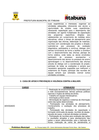 PREFEITURA MUNICIPAL DE ITABUNA
Prefeitura Municipal Av. Princesa Isabel, 678 – Centro Administrativo Municipal Firmino Alves – São Caetano
suas experiências e interesses; organizar as
atividades adequadas, oferecendo aos alunos a
oportunidade de ampliar suas experiências,
oferecendo capacitação para o desempenho das
atividades; ser agente multiplicador de capacitação
dos programas específicos dirigidos aos
adolescentes em cumprimento de medidas sócio
educativas; utilizar o tempo de planejamento para
organização das oficinas, elaboração de materiais,
reuniões com coordenação dos projetos e direção;
submeter-se aos processos de avaliação
diagnóstica, participativa e contínua; dialogar com
demais funcionários de forma a facilitar e contribuir
com o desenvolvimento das oficinas; planejar de
forma coletiva, onde todos os atores envolvidos
participem do processo; acompanhar o
desenvolvimento dos alunos no processo de ensino
aprendizagem e no desenvolvimento das oficinas
através do diálogo com a coordenação do projeto;
participar de todas as avaliações e sempre que
necessário apresentar sugestões que melhorem o
andamento do Projeto; participar das reuniões de
equipe sempre que solicitado; exercer outras
atividades correlatas.
5 - CASA DE APOIO E PREVENÇÃO À VIOLÊNCIA CONTRA A MULHER.
CARGO ATRIBUIÇÃO
ADVOGADO
- Realização de encaminhamentos monitorados para
a rede socioassistencial, demais políticas públicas
setoriais e órgãos de defesa de direito;
- Trabalho em equipe interdisciplinar;
- Orientação jurídico-social;
- Alimentação de registros e sistemas de informação
sobre das ações desenvolvidas;
- Participação nas atividades de planejamento,
monitoramento e avaliação dos processos de
trabalho;
- Participação das atividades de capacitação e
formação continuada da equipe, reuniões de equipe,
estudos de casos, e demais atividades correlatas;
- Participação de reuniões para avaliação das ações
e resultados atingidos e para planejamento das
ações a serem desenvolvidas; para a definição de
fluxos; instituição de rotina de atendimento e
 