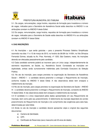 PREFEITURA MUNICIPAL DE ITABUNA
Prefeitura Municipal Av. Princesa Isabel, 678 – Centro Administrativo Municipal Firmino Alves – São Caetano
3.1. Os cargos, remunerações, carga horária, requisitos de formação para investidura e número
de vagas, indicados para a Secretária de Assistência Social estão descritos no ANEXO I e as
atribuições constam no ANEXO II deste Edital.
3.2 Os cargos, remunerações, carga horária, requisitos de formação para investidura e número
de vagas, indicados para a Secretária de Saúde estão descritos no ANEXO III e as atribuições
constam no ANEXO IV deste Edital.
4. DAS INSCRIÇÕES
4.1 As Inscrições – que serão gratuitas – para o presente Processo Seletivo Simplificado
ocorrerão nos dias 11 e 12 de março de 2013, no horário de 08:00h às 14:00h, na Vila Olímpica
Fernando Gomes, situada na Av. Pres. Kennedy, nº 1325, São Caetano, nesta. As inscrições
deverão ser efetuadas pessoalmente pelo candidato.
4.2 Cada candidato somente poderá se inscrever para um único cargo, independentemente da
secretaria requisitante, se Saúde, ou, Assistência Social. Constatada as inscrições em
duplicidade, ambas serão sumariamente indeferidas pela Comissão Executora da Seleção
Pública.
4.2. No ato da inscrição, para cargos previstos na organização da Secretaria de Assistência
Social – ANEXO I - o candidato deverá preencher e entregar o Requerimento de Inscrição,
conforme modelo no ANEXO V deste Edital. A não observância deste item ensejará o
indeferimento da inscrição.
4.3 No ato da inscrição, para cargos previstos na organização da Secretaria de Saúde – ANEXO
III - o candidato deverá preencher e entregar o Requerimento de Inscrição, constante do ANEXO
VI deste Edital. A não observância deste item ensejará o indeferimento da inscrição.
4.4 O candidato é o único responsável pelos dados apresentados em seu Requerimento de
Inscrição, bem como pelo seu preenchimento. O deferimento da inscrição dependerá do correto
preenchimento do Requerimento de Inscrição e do cumprimento das exigências para esta fase,
determinadas por este Edital.
4.3 Ainda no ato da inscrição o candidato deverá apresentar cópia e original dos seguintes
documentos:
a) Carteira de Identidade;
b) CPF;
c) Certificado de Reservista (sexo masculino até 45 anos de idade);
 