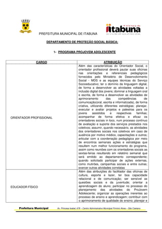 PREFEITURA MUNICIPAL DE ITABUNA
Prefeitura Municipal Av. Princesa Isabel, 678 – Centro Administrativo Municipal Firmino Alves – São Caetano
DEPARTAMENTO DE PROTEÇÃO SOCIAL BÁSICA:
1- PROGRAMA PROJOVEM ADOLESCENTE
CARGO ATRIBUIÇÃO
ORIENTADOR PROFISSIONAL
Além das características do Orientador Social, o
orientador profissional deverá pautar suas oficinas
nas orientações e referenciais pedagógicos
fornecidos pelo Ministério de Desenvolvimento
Social - MDS e as equipes técnicas do Serviço
Socioeducativo; ter o domínio da linguagem digital,
de forma a desenvolver as atividades voltadas a
inclusão digital dos jovens; dominar a linguagem oral
e escrita, de forma a desenvolver as atividades de
aprimoramento das competências de
comunicação(oral, escrita e informatizada), de forma
criativa, utilizando diferentes estratégias; planejar,
executar e avaliar projetos e palestras para os
jovens assistidos e respectivas famílias;
acompanhar de forma efetiva e eficaz os
orientadores sociais in loco, num processo contínuo
de avaliação e suporte dos serviços prestados nos
coletivos; assumir, quando necessário, as atividades
dos orientadores sociais nos coletivos em caso de
ausência por motivo médico, capacitações e outros;
articular com a coordenação pedagógica por meio
de encontros semanais ações e estratégias que
resultem num melhor funcionamento do programa,
assim como reuniões com os orientadores sociais as
sextas-feiras resultando em relatório semanal que
será emitido ao departamento correspondente;
quando solicitado participar de ações externas,
como mutirões, campanhas sociais e entre outras;
exercer outras atividades correlatas
EDUCADOR FÍSICO
Além das atribuições do facilitador das oficinas de
cultura, esporte e lazer, ter boa capacidade
relacional e de comunicação; ser sensível as
questões sociais e da juventude; orientar a
aprendizagem do aluno; participar no processo do
planejamento das atividades do ProJovem
Adolescente; organizar as operações inerentes ao
processo de ensino e aprendizagem; contribuir com
o aprimoramento de qualidade do ensino; planejar e
 