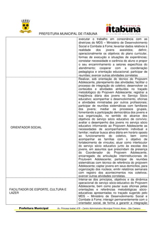 PREFEITURA MUNICIPAL DE ITABUNA
Prefeitura Municipal Av. Princesa Isabel, 678 – Centro Administrativo Municipal Firmino Alves – São Caetano
executar o trabalho em consonância com as
diretrizes do MDS – Ministério de Desenvolvimento
Social e Combate à Fome; levantar dados relativos à
realidade dos jovens assistidos; definir,
operacionalmente os objetivos do plano curricular,
formas de execução e situações de experiências;
constatar necessidade e carência do aluno e propor
o seu encaminhamento a setores específicos do
atendimento; cooperar com a coordenação
pedagógica e orientação educacional; participar de
reuniões; exercer outras atividades correlatas
ORIENTADOR SOCIAL
Realizar, sob orientação do técnico do Projovem
Adolescente, planejamento das atividades; facilitar o
processo de integração do coletivo; desenvolver os
conteúdos e atividades atribuídos no traçado
metodológico do Projovem Adolescente; registrar a
freqüência diária dos jovens no Serviço Sócio
educativo; acompanhar o desenvolvimento, oficinas
e atividades ministradas por outros profissionais;
participar de reuniões sistemáticas com familiares
dos jovens; mediar os processos grupais,
fomentando a participação democrática dos jovens e
sua organização, no sentido do alcance dos
objetivos do serviço sócio educativo de convívio;
avaliar o desempenho dos jovens no serviço sócio
educativo informando ao Projovem Adolescente as
necessidades de acompanhamento individual e
familiar; realizar busca ativa diária em horário oposto
ao funcionamento do coletivo, bem como
acompanhar as famílias com o objetivo de
fortalecimento de vínculos; atuar como interlocutor
do serviço sócio educativo junto às escolas dos
jovens, em assuntos que prescindam da presença
do Coordenador do Projovem Adolescente,
encarregado da articulação interinstitucionais do
ProJovem Adolescente; participar de reuniões
sistemáticas com técnico de referência do projovem
Adolescente; captar jovens em seus domicílios, para
organização dos núcleos; emitir relatórios semanais
com registro dos acontecimentos nos coletivos;
exercer outras atividades correlatas.
FACILITADOR DE ESPORTE, CULTURA E
LAZER
Inteirar-se dos princípios, objetivos e da dinâmica
operacional do serviço sócio-educativo do Projovem
Adolescente, bem como pautar suas oficinas pelas
orientações e referências metodológicas sócio-
educativas apresentadas no traçado sugerido pelo
MDS – Ministério de Desenvolvimento Social e
Combate à Fome; interagir permanentemente com o
orientador social, de forma a garantir a integração
 