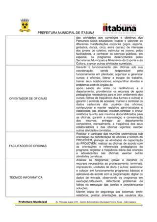PREFEITURA MUNICIPAL DE ITABUNA
Prefeitura Municipal Av. Princesa Isabel, 678 – Centro Administrativo Municipal Firmino Alves – São Caetano
das atividades aos conteúdos e objetivos dos
Percursos Sócio educativos; buscar e valorizar as
diferentes manifestações corporais (jogos, esporte,
ginástica, dança, circo, entre outras.) de interesse
dos jovens do coletivo; estimular os jovens, pelos
facilitadores, a conhecer os serviços públicos, em
especial, os programas desenvolvidos pelas
Secretarias Municipais e Ministérios do Esporte e da
Cultura; exercer outras atividades correlatas.
ORIENTADOR DE OFICINAS
Garantir o funcionamento das oficinas sob sua
coordenação, sendo responsável pelo
funcionamento em plenitude; organizar e gerenciar
cursos e oficinas; liderar a equipe de trabalho;
treinar seus colaboradores; compartilhar dúvidas e
problemas com os órgãos de
apoio sendo elo entre os facilitadores e o
departamento; providenciar os recursos de apoio
pedagógico necessários para o bom andamento dos
cursos (fichas de freqüência das turmas e outros) e
garantir o controle de acessos; manter e controlar os
dados cadastrais dos usuários das oficinas;
confeccionar e manter registros administrativos e
estatísticos das oficinas; receber,controlar e enviar
relatórios quanto aos insumos disponibilizados para
as oficinas; garantir a manutenção e conservação
dos insumos; entregar ao departamento
competente, mensalmente, a freqüência dos seus
colaboradores e das oficinas vigentes; exercer
outras atividades correlatas.
FACILITADOR DE OFICINAS
Realizar e participar das reuniões sistemáticas sob
orientação da coordenação de oficinas e técnico do
PROJOVEM; planejar as atividades de capacitação
do PROJOVEM; realizar as oficinas de acordo com
as orientações e referenciais pedagógicos do
programa; registrar a freqüência diária das crianças
e adolescentes nas oficinas; exercer outras
atividades correlatas.
TÉCNICO INFORMÁTICA
Analisar os programas; prover e escolher os
recursos necessários ao processamento: terminais,
impressoras, unidades de disco e outros; selecionar
e colocar em funcionamento programas básicos e
aplicativos de acordo com a programação; digitar os
dados de entrada, observando os programas em
execução-SISJovem, detectando problemas ou
falhas na execução das tarefas e providenciando
soluções;
Manter cópia de segurança dos sistemas; emitir
relatórios; prestar orientações aos usuários dos
 