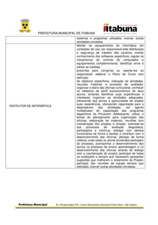 PREFEITURA MUNICIPAL DE ITABUNA
Prefeitura Municipal Av. Princesa Isabel, 678 – Centro Administrativo Municipal Firmino Alves – São Caetano
sistemas e programas utilizados; exercer outras
atividades correlatas
INSTRUTOR DE INFORMÁTICA
Manter os equipamentos de informática em
condições de uso; ser responsável pela distribuição
e segurança de trabalho dos usuários; manter
conhecimento dos softwares específicos; regular os
mecanismos de controle do computador e
equipamentos complementares; identificar erros e
adotar as medidas
prescritas para corrigi-los ou reportá–los ao
responsável; elaborar o Plano de Curso com
definição
de objetivos específicos, indicação de atividades,
recursos materiais e processo de avaliação;
organizar o diário das oficinas curriculares; conhecer
os relatórios de perfil socioeconômico de seus
alunos, tentando identificar suas experiências e
interesses; organizar as atividades adequadas,
oferecendo aos alunos a oportunidade de ampliar
suas experiências, oferecendo capacitação para o
desempenho das atividades; ser agente
multiplicador de capacitação dos programas
específicos do ProJovem Adolescente; utilizar o
tempo de planejamento para organização das
oficinas, elaboração de materiais, reuniões com
coordenação dos projetos e direção; submeter-se
aos processos de avaliação diagnóstica,
participativa e contínua; dialogar com demais
funcionários de forma a facilitar e contribuir com o
desenvolvimento das oficinas; planejar de forma
coletiva, onde todos os atores envolvidos participem
do processo; acompanhar o desenvolvimento dos
alunos no processo de ensino aprendizagem e no
desenvolvimento das oficinas através do diálogo
com a coordenação do projeto; participar de todas
as avaliações e sempre que necessário apresentar
sugestões que melhorem o andamento do Projeto;
participar das reuniões de equipe sempre que
solicitado; exercer outras atividades correlatas
 
